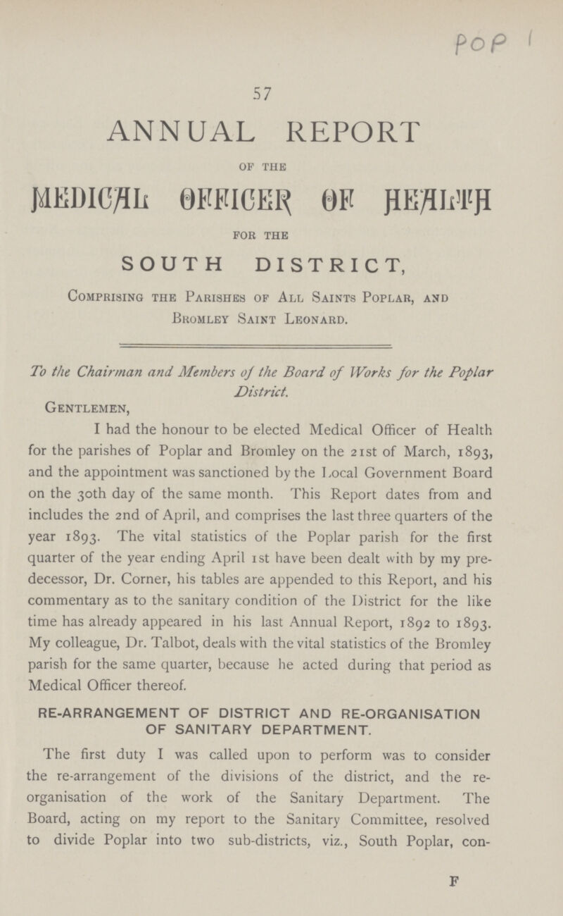 pop 57 ANNUAL REPORT of the MEDICAL OFFICER OF HEALTH for the SOUTH DISTRICT, Comprising the Parishes of All Saints Poplar, and Bromley Saint Leonard. To the Chairman and Members o/ the Board of Works for the Poplar District. Gentlemen, I had the honour to be elected Medical Officer of Health for the parishes of Poplar and Bromley on the 21st of March, 1893, and the appointment was sanctioned by the Local Government Board on the 30th day of the same month. This Report dates from and includes the 2nd of April, and comprises the last three quarters of the year 1893. The vital statistics of the Poplar parish for the first quarter of the year ending April 1st have been dealt with by my pre decessor, Dr. Corner, his tables are appended to this Report, and his commentary as to the sanitary condition of the District for the like time has already appeared in his last Annual Report, 1892 to 1893. My colleague, Dr. Talbot, deals with the vital statistics of the Bromley parish for the same quarter, because he acted during that period as Medical Officer thereof. RE-ARRANGEMENT OF DISTRICT AND RE-ORGANISATION OF SANITARY DEPARTMENT. The first duty I was called upon to perform was to consider the re-arrangement of the divisions of the district, and the re organisation of the work of the Sanitary Department. The Board, acting on my report to the Sanitary Committee, resolved to divide Poplar into two sub-districts, viz., South Poplar, con¬ F