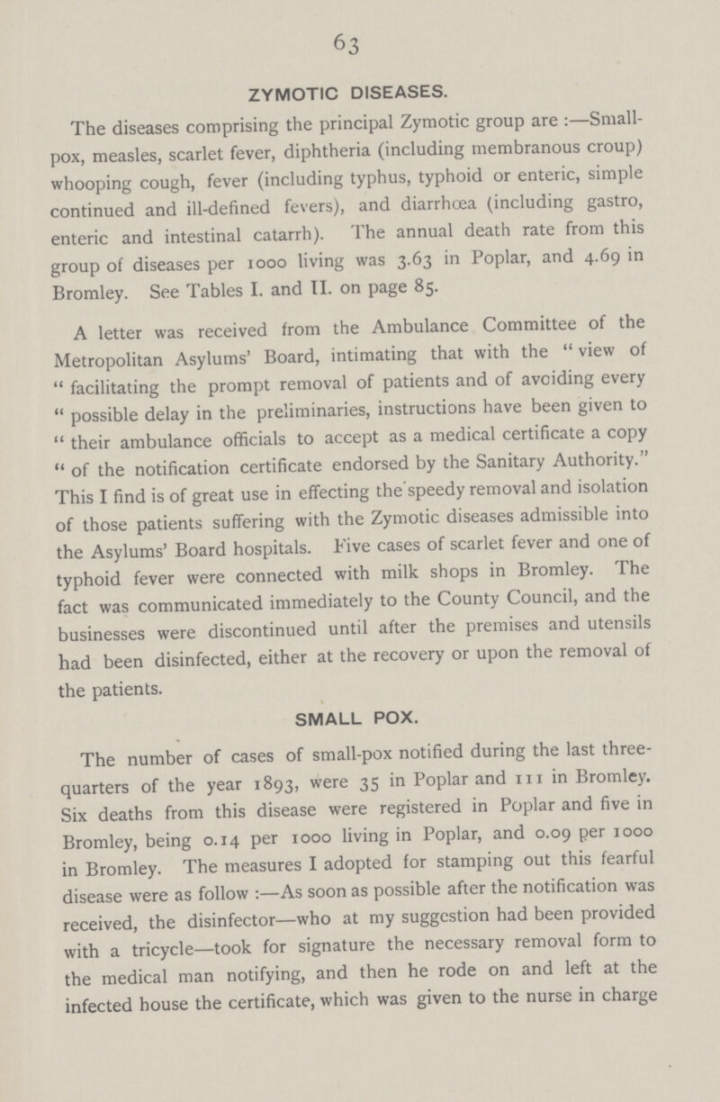 63 ZYMOTIC DISEASES. The diseases comprising the principal Zymotic group are:—Small pox, measles, scarlet fever, diphtheria (including membranous croup) whooping cough, fever (including typhus, typhoid or enteric, simple continued and ill-defined fevers), and diarrhoea (including gastro, enteric and intestinal catarrh). The annual death rate from this group of diseases per 1000 living was 3.63 in Poplar, and 4.69 in Bromley. See Tables I. and II. on page 85. A letter was received from the Ambulance Committee of the Metropolitan Asylums' Board, intimating that with the view of facilitating the prompt removal of patients and of avoiding every possible delay in the preliminaries, instructions have been given to their ambulance officials to accept as a medical certificate a copy of the notification certificate endorsed by the Sanitary Authority. This I find is of great use in effecting the speedy removal and isolation of those patients suffering with the Zymotic diseases admissible into the Asylums' Board hospitals. Five cases of scarlet fever and one of typhoid fever were connected with milk shops in Bromley. The fact was communicated immediately to the County Council, and the businesses were discontinued until after the premises and utensils had been disinfected, either at the recovery or upon the removal of the patients. SMALL POX. The number of cases of small-pox notified during the last three quarters of the year 1893, were 35 in Poplar and 111 in Bromley. Six deaths from this disease were registered in Poplar and five in Bromley, being 0.14 per 1000 living in Poplar, and 0.09 per 1000 in Bromley. The measures I adopted for stamping out this fearful disease were as follow:—As soon as possible after the notification was received, the disinfector—who at my suggestion had been provided with a tricycle—took for signature the necessary removal form to the medical man notifying, and then he rode on and left at the infected house the certificate, which was given to the nurse in charge