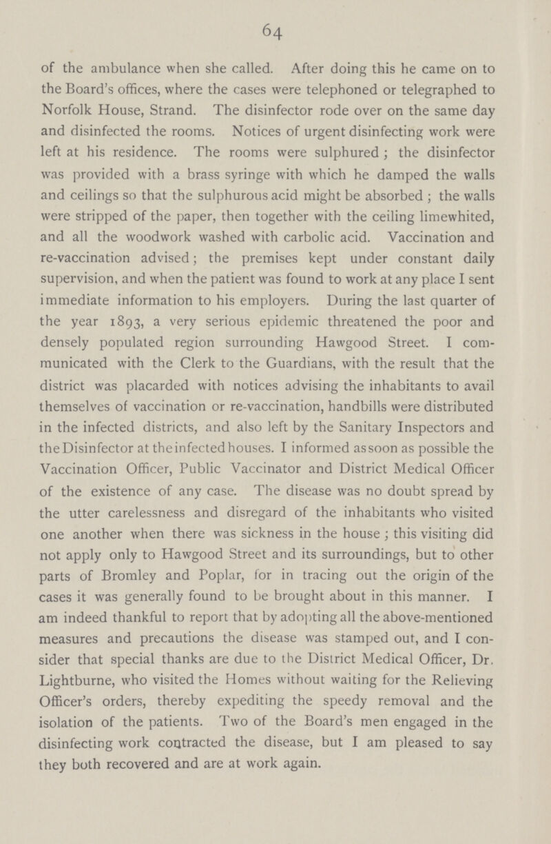 64 of the ambulance when she called. After doing this he came on to the Board's offices, where the cases were telephoned or telegraphed to Norfolk House, Strand. The disinfector rode over on the same day and disinfected the rooms. Notices of urgent disinfecting work were left at his residence. The rooms were sulphured; the disinfector was provided with a brass syringe with which he damped the walls and ceilings so that the sulphurous acid might be absorbed; the walls were stripped of the paper, then together with the ceiling limewhited, and all the woodwork washed with carbolic acid. Vaccination and re-vaccination advised; the premises kept under constant daily supervision, and when the patient was found to work at any place I sent immediate information to his employers. During the last quarter of the year 1893, a very serious epidemic threatened the poor and densely populated region surrounding Hawgood Street. I com municated with the Clerk to the Guardians, with the result that the district was placarded with notices advising the inhabitants to avail themselves of vaccination or re-vaccination, handbills were distributed in the infected districts, and also left by the Sanitary Inspectors and the Disinfector at theinfectedhouses. I informed as soon as possible the Vaccination Officer, Public Vaccinator and District Medical Officer of the existence of any case. The disease was no doubt spread by the utter carelessness and disregard of the inhabitants who visited one another when there was sickness in the house ; this visiting did not apply only to Hawgood Street and its surroundings, but to other parts of Bromley and Poplar, for in tracing out the origin of the cases it was generally found to be brought about in this manner. I am indeed thankful to report that by adopting all the above-mentioned measures and precautions the disease was stamped out, and I con sider that special thanks are due to the District Medical Officer, Dr. Lightburne, who visited the Homes without waiting for the Relieving Officer's orders, thereby expediting the speedy removal and the isolation of the patients. Two of the Board's men engaged in the disinfecting work contracted the disease, but I am pleased to say they both recovered and are at work again.