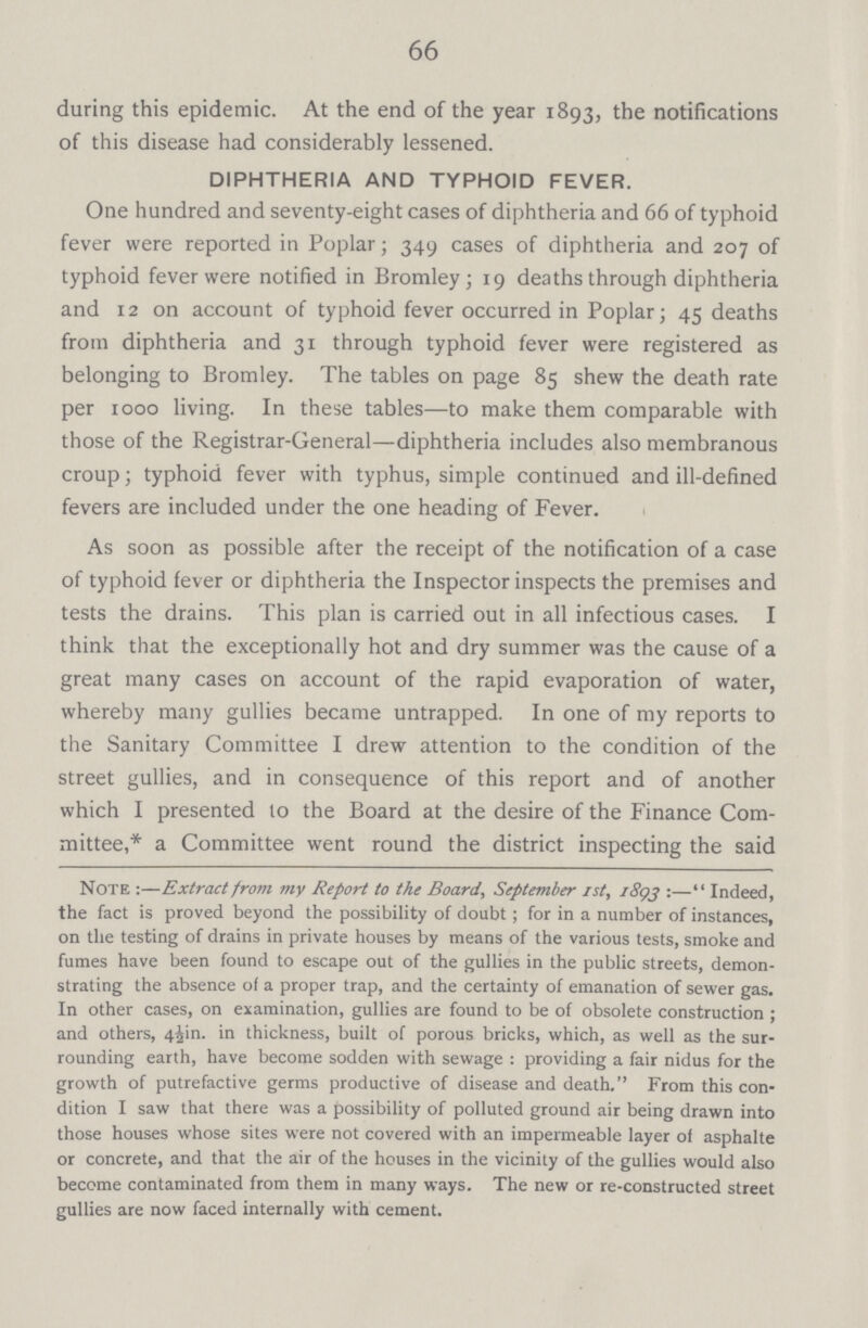 66 during this epidemic. At the end of the year 1893, the notifications of this disease had considerably lessened. DIPHTHERIA AND TYPHOID FEVER. One hundred and seventy-eight cases of diphtheria and 66 of typhoid fever were reported in Poplar; 349 cases of diphtheria and 207 of typhoid fever were notified in Bromley; 19 deaths through diphtheria and 12 on account of typhoid fever occurred in Poplar; 45 deaths from diphtheria and 31 through typhoid fever were registered as belonging to Bromley. The tables on page 85 shew the death rate per iooo living. In these tables—to make them comparable with those of the Registrar-General—diphtheria includes also membranous croup; typhoid fever with typhus, simple continued and ill-defined fevers are included under the one heading of Fever. As soon as possible after the receipt of the notification of a case of typhoid fever or diphtheria the Inspector inspects the premises and tests the drains. This plan is carried out in all infectious cases. I think that the exceptionally hot and dry summer was the cause of a great many cases on account of the rapid evaporation of water, whereby many gullies became untrapped. In one of my reports to the Sanitary Committee I drew attention to the condition of the street gullies, and in consequence of this report and of another which I presented to the Board at the desire of the Finance Com mittee,* a Committee went round the district inspecting the said Note:—Extract from my Report to the Board, September 1st, 1893:— Indeed, the fact is proved beyond the possibility of doubt; for in a number of instances, on the testing of drains in private houses by means of the various tests, smoke and fumes have been found to escape out of the gullies in the public streets, demon strating the absence of a proper trap, and the certainty of emanation of sewer gas. In other cases, on examination, gullies are found to be of obsolete construction; and others, 4jin. in thickness, built of porous bricks, which, as well as the sur rounding earth, have become sodden with sewage: providing a fair nidus for the growth of putrefactive germs productive of disease and death. From this con dition I saw that there was a possibility of polluted ground air being drawn into those houses whose sites were not covered with an impermeable layer of asphalte or concrete, and that the air of the houses in the vicinity of the gullies would also become contaminated from them in many ways. The new or re-constructed street gullies are now faced internally with cement.
