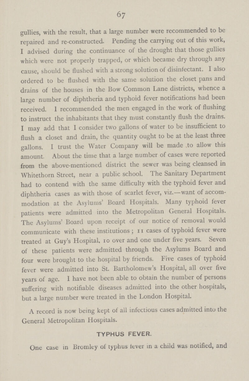 67 gullies, with the result, that a large number were recommended to be repaired and re-constructed. Pending the carrying out of this work, I advised during the continuance of the drought that those gullies which were not properly trapped, or which became dry through any cause, should be flushed with a strong solution of disinfectant. I also ordered to be flushed with the same solution the closet pans and drains of the houses in the Bow Common Lane districts, whence a large number of diphtheria and typhoid fever notifications had been received. 1 recommended the men engaged in the work of flushing to instruct the inhabitants that they must constantly flush the drains. I may add that I consider two gallons of water to be insufficient to flush a closet and drain, the quantity ought to be at the least three gallons. I trust the Water Company will be made ,to allow this amount. About the time that a large number of cases were reported from the above-mentioned district the sewer was being cleansed in Whitethorn Street, near a public school. The Sanitary Department had to contend with the same difficulty with the typhoid fever and diphtheria cases as with those of scarlet fever, viz.—want of accom modation at the Asylums' Board Hospitals. Many typhoid fever patients were admitted into the Metropolitan General Hospitals. The Asylums' Board upon receipt of our notice of removal would communicate with these institutions; 11 cases of typhoid fever were treated at Guy's Hospital, io over and one under five years. Seven of these patients were admitted through the Asylums Board and four were brought to the hospital by friends. Five cases of typhoid fever were admitted into St. Bartholomew's Hospital, all over five years of age. I have not been able to obtain the number of persons suffering with notifiable diseases admitted into the other hospitals, but a large number were treated in the London Hospital. A record is now being kept of all infectious cases admitted into the General Metropolitan Hospitals. TYPHUS FEVER. One case in Bromley of typhus lever in a child was notified, and