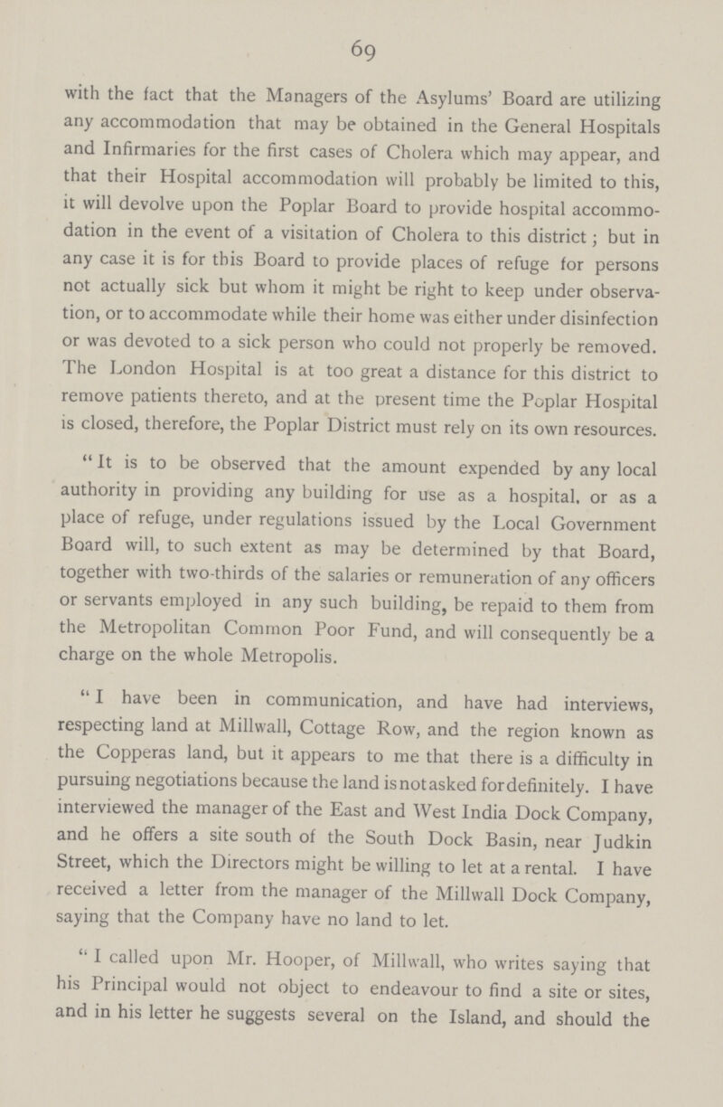 69 with the fact that the Managers of the Asylums' Board are utilizing any accommodation that may be obtained in the General Hospitals and Infirmaries for the first cases of Cholera which may appear, and that their Hospital accommodation will probably be limited to this, it will devolve upon the Poplar Board to provide hospital accommo dation in the event of a visitation of Cholera to this district; but in any case it is for this Board to provide places of refuge for persons not actually sick but whom it might be right to keep under observa tion, or to accommodate while their home was either under disinfection or was devoted to a sick person who could not properly be removed. The London Hospital is at too great a distance for this district to remove patients thereto, and at the present time the Poplar Hospital is closed, therefore, the Poplar District must rely on its own resources. It is to be observed that the amount expended by any local authority in providing any building for use as a hospital, or as a place of refuge, under regulations issued by the Local Government Board will, to such extent as may be determined by that Board, together with two-thirds of the salaries or remuneration of any officers or servants employed in any such building, be repaid to them from the Metropolitan Common Poor Fund, and will consequently be a charge on the whole Metropolis. I have been in communication, and have had interviews, respecting land at Millwall, Cottage Row, and the region known as the Copperas land, but it appears to me that there is a difficulty in pursuing negotiations because the land is not asked for definitely. I have interviewed the manager of the East and West India Dock Company, and he offers a site south of the South Dock Basin, near Judkin Street, which the Directors might be willing to let at a rental. I have received a letter from the manager of the Millwall Dock Company, saying that the Company have no land to let. I called upon Mr. Hooper, of Millwall, who writes saying that his Principal would not object to endeavour to find a site or sites, and in his letter he suggests several on the Island, and should the