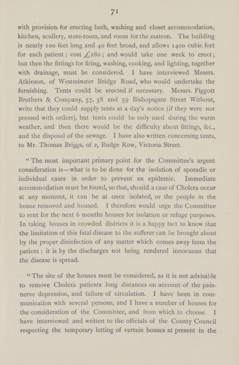 71 with provision for erecting bath, washing and closet accommodation, kitchen, scullery, store-room, and room for the matron. The building is nearly 100 feet long and 40 feet broad, and allows 1400 cubic feet for each patient; cost £280; and would take one week to erect; but then the fittings for firing, washing, cooking, and lighting, together with drainage, must be considered. I have interviewed Messrs. Atkinson, of Westminster Bridge Road, who would undertake the furnishing. Tents could be erected if necessary. Messrs. Piggott Brothers & Company, 57, 58 and 59 Bishopsgate Street Without, write that they could supply tents at a day's notice (if they were not pressed with orders), but tents could be only used during the warm weather, and then there would be the difficulty about fittings, &c., and the disposal of the sewage. I have also written concerning tents, to Mr. Thomas Briggs, of 2, Budge Row, Victoria Street, The most important primary point for the Committee's urgent consideration is—what is to be done for the isolation of sporadic or individual cases in order to prevent an epidemic. Immediate accommodation must be found, so that, should a case of Cholera occur at any moment, it can be at once isolated, or the people in the house removed and housed. I therefore would urge the Committee to rent for the next 6 months houses for isolation or refuge purposes. In taking houses in crowded districts it is a happy fact to know that the limitation of this fatal disease to the sufferer can be brought about by the proper disinfection of any matter which comes away from the patient: it is by the discharges not being rendered innocuous that the disease is spread. The site of the houses must be considered, as it is not advisable to remove Cholera patients long distances on account of the pain nerve depression, and failure of circulation. I have been in com munication with several persons, and I have a number of houses for the consideration of the Committee, and from which to choose. I have interviewed and written to the officials of the County Council respecting the temporary letting of certain houses at present in the