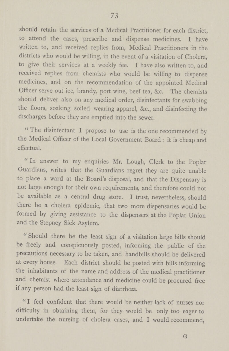 73 should retain the services of a Medical Practitioner for each district, to attend the cases, prescribe and dispense medicines. I have written to, and received replies from, Medical Practitioners in the districts who would be willing, in the event of a visitation of Cholera, to give their services at a weekly fee. I have also written to, and received replies from chemists who would be willing to dispense medicines, and on the recommendation of the appointed Medical Officer serve out ice, brandy, port wine, beef tea, &c. The chemists should deliver also on any medical order, disinfectants for swabbing the floors, soaking soiled wearing apparel, &c., and disinfecting the discharges before they are emptied into the sewer. The disinfectant I propose to use is the one recommended by the Medical Officer of the Local Government Board: it is cheap and effectual. In answer to my enquiries Mr. Lough, Clerk to the Poplar Guardians, writes that the Guardians regret they are quite unable to place a ward at the Board's disposal, and that the Dispensary is not large enough for their own requirements, and therefore could not be available as a central drug store. I trust, nevertheless, should there be a cholera epidemic, that two more dispensaries would be formed by giving assistance to the dispensers at the Poplar Union and the Stepney Sick Asylum. Should there be the least sign of a visitation large bills should be freely and conspicuously posted, informing the public of the precautions necessary to be taken, and handbills should be delivered at every house. Each district should be posted with bills informing the inhabitants of the name and address of the medical practitioner and chemist where attendance and medicine could be procured free if any person had the least sign of diarrhoea. I feel confident that there would be neither lack of nurses nor difficulty in obtaining them, for they would be only too eager to undertake the nursing of cholera cases, and I would recommend, G