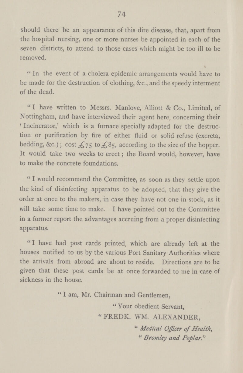 74 should there be an appearance of this dire disease, that, apart from the hospital nursing, one or more nurses be appointed in each of the seven districts, to attend to those cases which might be too ill to be removed. % In the event of a cholera epidemic arrangements would have to be made for the destruction of clothing, &c , and the speedy interment of the dead. I have written to Messrs. Manlove, Alliott & Co., Limited, of Nottingham, and have interviewed their agent here, concerning their 'Incinerator,' which is a furnace specially adapted for the destruc tion or purification by fire of either fluid or solid refuse (excreta, bedding, &c.); cost £75 to £85, according to the size of the hopper. It would take two weeks to erect; the Board would, however, have to make the concrete foundations. I would recommend the Committee, as soon as they settle upon the kind of disinfecting apparatus to be adopted, that they give the order at once to the makers, in case they have not one in stock, as it will take some time to make. I have pointed out to the Committee in a former report the advantages accruing from a proper disinfecting apparatus. I have had post cards printed, which are already left at the houses notified to us by the various Port Sanitary Authorities where the arrivals from abroad are about to reside. Directions are to be given that these post cards be at once forwarded to me in case of sickness in the house. I am, Mr. Chairman and Gentlemen, Your obedient Servant, FREDK. WM. ALEXANDER, Medical Officer of Health, Bromley and Poplar.