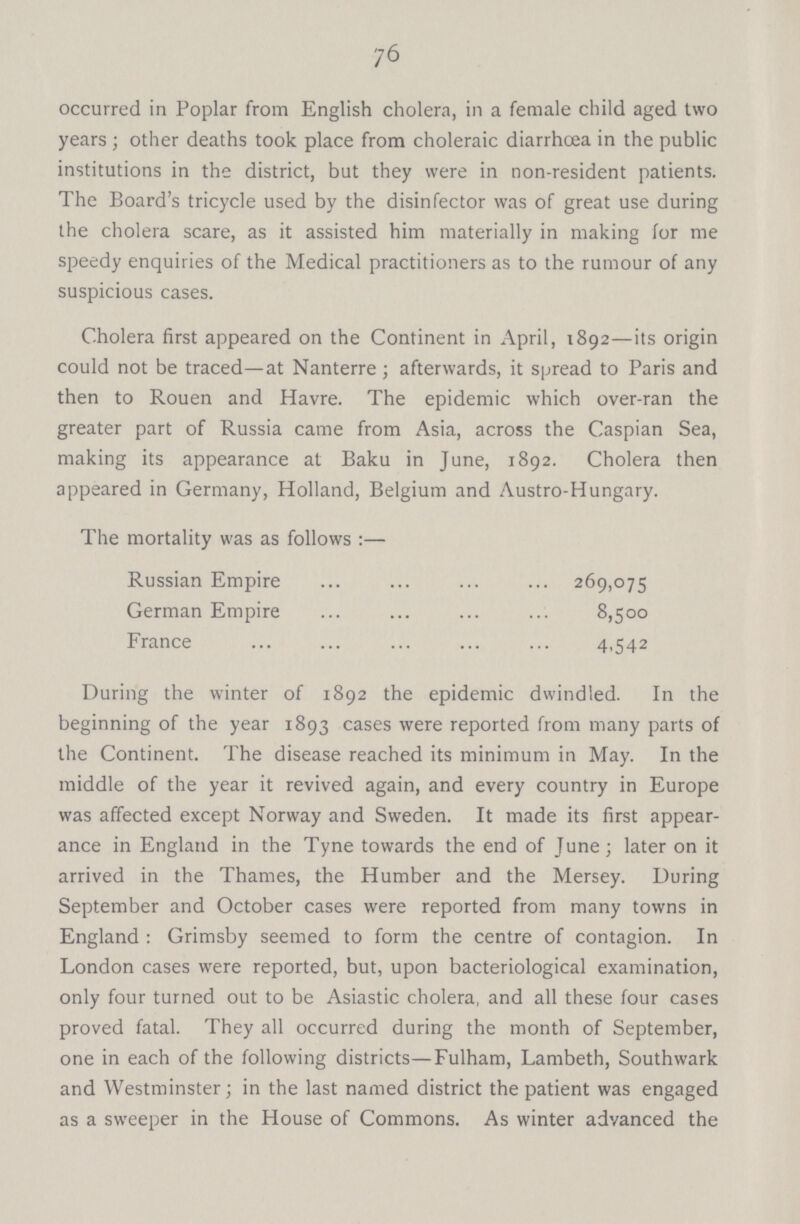 76 occurred in Poplar from English cholera, in a female child aged two years; other deaths took place from choleraic diarrhoea in the public institutions in the district, but they were in non-resident patients. The Board's tricycle used by the disinfector was of great use during the cholera scare, as it assisted him materially in making for me speedy enquiries of the Medical practitioners as to the rumour of any suspicious cases. Cholera first appeared on the Continent in April, 1892—its origin could not be traced—at Nanterre; afterwards, it spread to Paris and then to Rouen and Havre. The epidemic which over-ran the greater part of Russia came from Asia, across the Caspian Sea, making its appearance at Baku in June, 1892. Cholera then appeared in Germany, Holland, Belgium and Austro-Hungary. The mortality was as follows :— Russian Empire 269,075 German Empire 8,500 France 4.542 During the winter of 1892 the epidemic dwindled. In the beginning of the year 1893 cases were reported from many parts of the Continent. The disease reached its minimum in May. In the middle of the year it revived again, and every country in Europe was affected except Norway and Sweden. It made its first appear ance in England in the Tyne towards the end of June; later on it arrived in the Thames, the Humber and the Mersey. During September and October cases were reported from many towns in England: Grimsby seemed to form the centre of contagion. In London cases were reported, but, upon bacteriological examination, only four turned out to be Asiastic cholera, and all these four cases proved fatal. They all occurred during the month of September, one in each of the following districts—Fulham, Lambeth, Southwark and Westminster; in the last named district the patient was engaged as a sweeper in the House of Commons. As winter advanced the