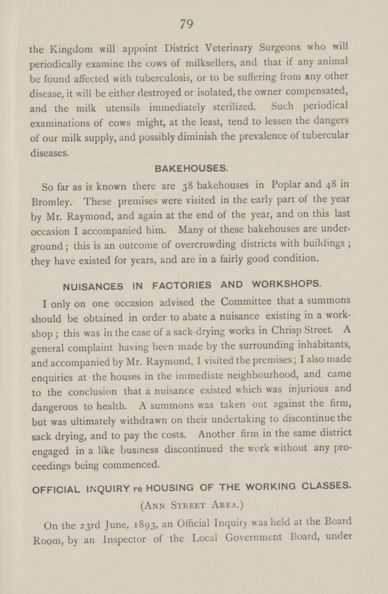 79 the Kingdom will appoint District Veterinary Surgeons who will periodically examine the cows of milksellers, and that if any animal be found affected with tuberculosis, or to be suffering from any other disease, it will be either destroyed or isolated, the owner compensated, and the milk utensils immediately sterilized. Such periodical examinations of cows might, at the least, tend to lessen the dangers of our milk supply, and possibly diminish the prevalence of tubercular diseases. BAKEHOUSES. So far as is known there are 38 bakehouses in Poplar and 48 in Bromley. These premises were visited in the early part of the year by Mr. Raymond, and again at the end of the year, and on this last occasion I accompanied him. Many of these bakehouses are under ground; this is an outcome of overcrowding districts with buildings; they have existed for years, and are in a fairly good condition. NUISANCES IN FACTORIES AND WORKSHOPS. I only on one occasion advised the Committee that a summons should be obtained in order to abate a nuisance existing in a work shop; this was in the case of a sack-drying works in Chrisp Street. A general complaint having been made by the surrounding inhabitants, and accompanied by Mr. Raymond, I visited the premises; I also made enquiries at the houses in the immediate neighbourhood, and came to the conclusion that a nuisance existed which was injurious and dangerous to health. A summons was taken out against the firm, but was ultimately withdrawn on their undertaking to discontinue the sack drying, and to pay the costs. Another firm in the same district engaged in a like business discontinued the work without any pro ceedings being commenced. OFFICIAL INQUIRY re HOUSING OF THE WORKING CLASSES. (Ann Street Area.) On the 23rd June, 1893, an Official Inquiry was held at the Board Room, by an Inspector of the Local Government Board, under