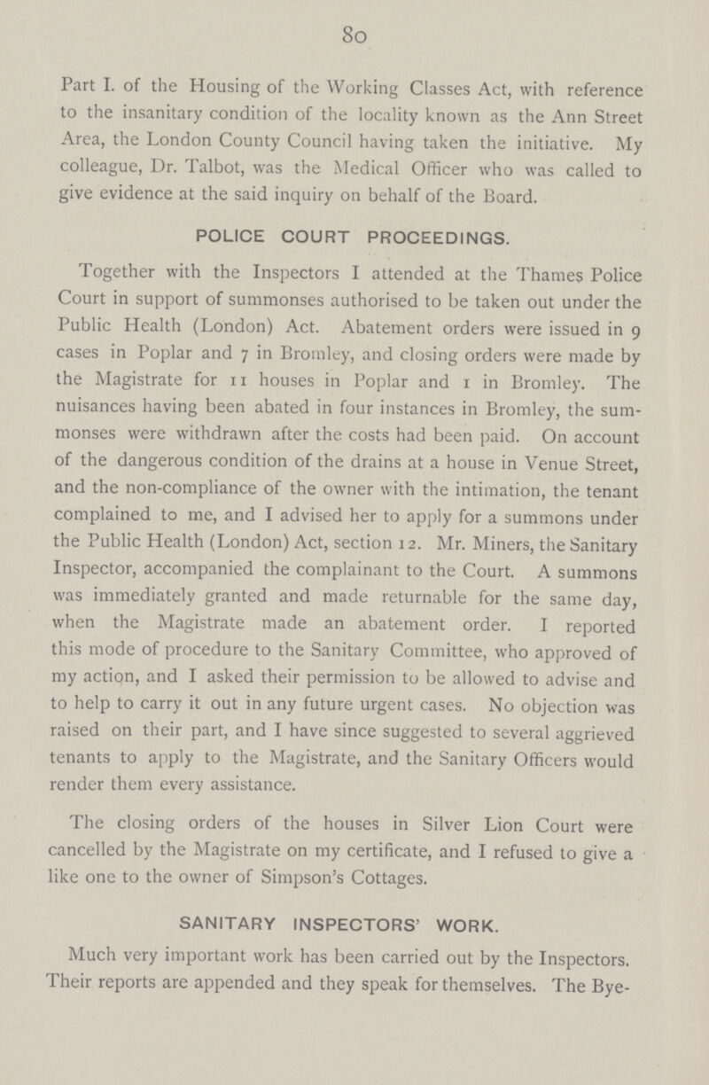 80 Part I. of the Housing of the Working Classes Act, with reference to the insanitary condition of the locality known as the Ann Street Area, the London County Council having taken the initiative. My colleague, Dr. Talbot, was the Medical Officer who was called to give evidence at the said inquiry on behalf of the Board. POLICE COURT PROCEEDINGS. Together with the Inspectors I attended at the Thames Police Court in support of summonses authorised to be taken out under the Public Health (London) Act. Abatement orders were issued in 9 cases in Poplar and 7 in Bromley, and closing orders were made by the Magistrate for 11 houses in Poplar and 1 in Bromley. The nuisances having been abated in four instances in Bromley, the sum monses were withdrawn after the costs had been paid. On account of the dangerous condition of the drains at a house in Venue Street, and the non-compliance of the owner with the intimation, the tenant complained to me, and I advised her to apply for a summons under the Public Health (London) Act, section 12. Mr. Miners, the Sanitary Inspector, accompanied the complainant to the Court. A summons was immediately granted and made returnable for the same day, when the Magistrate made an abatement order. I reported this mode of procedure to the Sanitary Committee, who approved of my action, and I asked their permission to be allowed to advise and to help to carry it out in any future urgent cases. No objection was raised on their part, and I have since suggested to several aggrieved tenants to apply to the Magistrate, and the Sanitary Officers would render them every assistance. The closing orders of the houses in Silver Lion Court were cancelled by the Magistrate on my certificate, and I refused to give a like one to the owner of Simpson's Cottages. SANITARY INSPECTORS' WORK. Much very important work has been carried out by the Inspectors. Their reports are appended and they speak for themselves. The Bye-