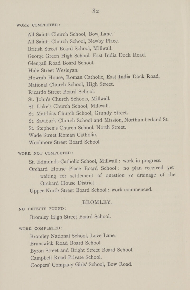 82 work completed: All Saints Church School, Bow Lane. All Saints Church School, Newby Place. British Street Board School, Millwall. George Green High School, East India Dock Road. Glengall Road Board School. Hale Street Wesleyan. Howrah House, Roman Catholic, East India Dock Road. National Church School, High Street. Ricardo Street Board School. St. John's Church Schools, Millwall. St. Luke's Church School, Millwall. St. Matthias Church School, Grundy Street. St. Saviour's Church School and Mission, Northumberland St. St. Stephen's Church School, North Street. Wade Street Roman Catholic. Woolmore Street Board School. work not completed: St. Edmunds Catholic School, Millwall: work in progress. Orchard House Place Board School: no plan received yet waiting for settlement of question re drainage of the Orchard House District. Upper North Street Board School: work commenced. BROMLEY. no defects found: Bromley High Street Board School. work completed: Bromley National School, Love Lane. Brunswick Road Board School. Byron Street and Bright Street Board School. Campbell Road Private School. Coopers' Company Girls' School, Bow Road.