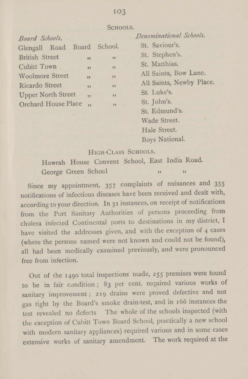 103 Schools. Board Schools. Denominational Schools. Glengall Road Board School. St. Saviour's. British Street „ „ St. Stephen's. Cubitt Town „ „ St. Matthias. Wool more Street „ „ All Saints, Bow Lane. Ricardo Street „ „ All Saints, Newby Place. Upper North Street „ „ St. Luke's. Orchard House Place „ „ St. John's. St. Edmund's. Wade Street. Hale Street. Boys National. High-Class Schools. Howrah House Convent School, East India Road. George Green School „ „ Since my appointment, 357 complaints of nuisances and 355 notifications of infectious diseases have been received and dealt with, according to your direction. In 31 instances, on receipt of notifications from the Port Sanitary Authorities of persons proceeding from cholera infected Continental ports to destinations in my district, I have visited the addresses given, and with the exception of 4 cases (where the persons named were not known and could not be found), all had been medically examined previously, and were pronounced free from infection. Out of the 1490 total inspections made, 255 premises were found to be in fair condition; 83 per cent. required various works of sanitary improvement; 219 drains were proved defective and not gas tight by the Board's smoke drain-test, and in 166 instances the test revealed no defects The whole of the schools inspected (with the exception of Cubitt Town Board School, practically a new school with modern sanitary appliances) required various and in some cases extensive works of sanitary amendment. The work required at the