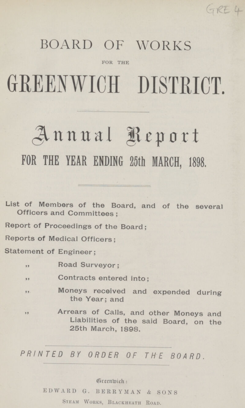 GRE 4 BOARD OF WORKS for the GREENWICH DISTRICT. Annual Report FOR THE YEAR ENDING 25th MARCH, 1898. List of Members of the Board, and of the several Officers and Committees; Report of Proceedings of the Board; Reports of Medical Officers; Statement of Engineer; „ Road Surveyor; „ Contracts entered into; „ Moneys received and expended during the Year; and „ Arrears of Calls, and other Moneys and Liabilities of the said Board, on the 25th March, 1898. PRINTED BY ORDER OF THE BOARD. Greenwich; EDWARD G. BERRYMAN & SONS Steam Works, Blackheath Road.