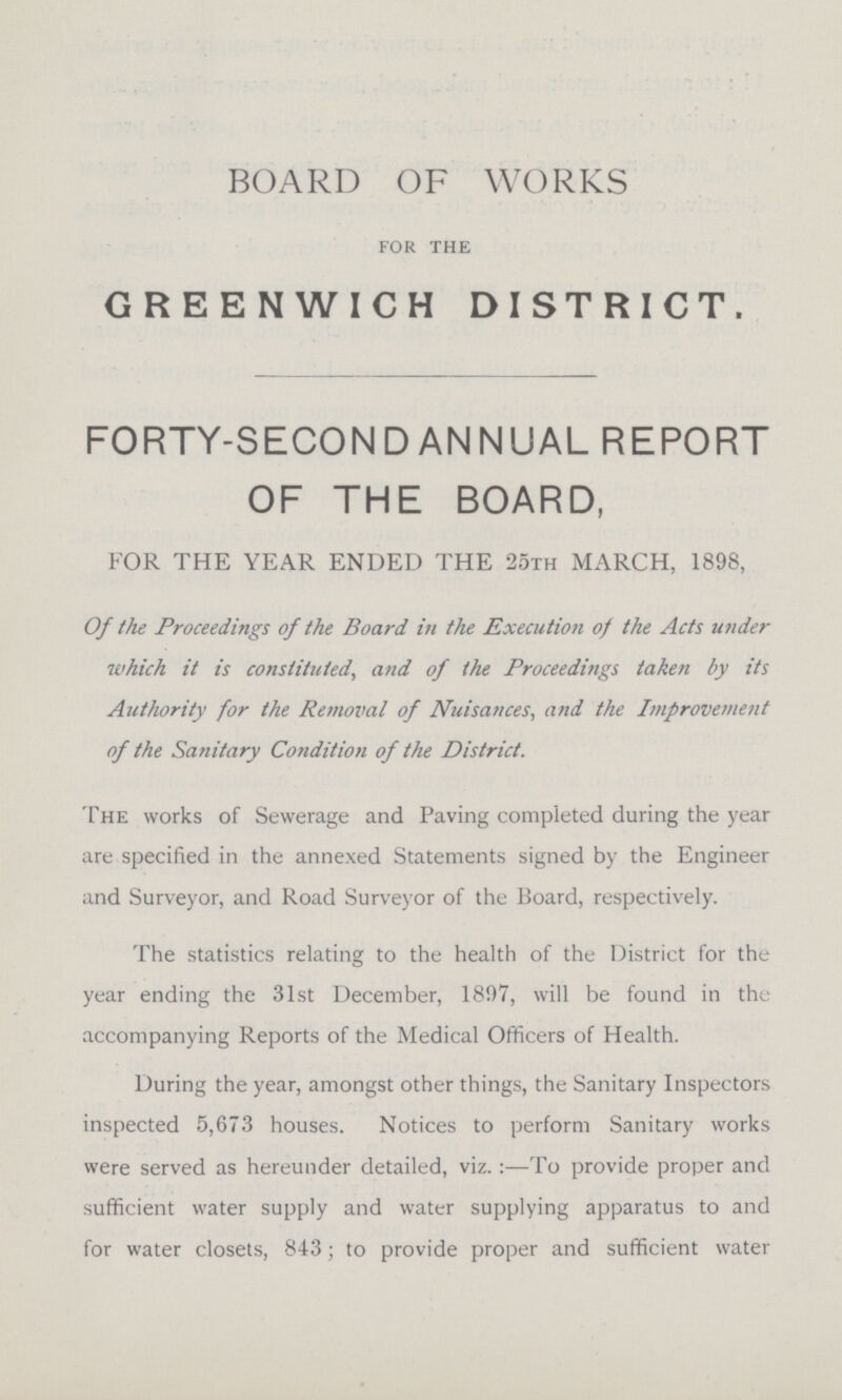 BOARD OF WORKS for the GREENWICH DISTRICT. FORTY-SECOND ANNUAL REPORT OF THE BOARD, FOR THE YEAR ENDED THE 25th MARCH, 1898, Of the Proceedings of the Board in the Execution of the Acts under which it is constituted, and of the Proceedings taken by its Authority for the Removal of Nuisances, and the Improveme7it of the Sanitary Cotidition of the District. The works of Sewerage and Paving completed during the year are specified in the annexed Statements signed by the Engineer and Surveyor, and Road Surveyor of the Board, respectively. The statistics relating to the health of the District for the year ending the 31st December, 1807, will be found in the accompanying Reports of the Medical Officers of Health. During the year, amongst other things, the Sanitary Inspectors inspected 5,673 houses. Notices to perform Sanitary works were served as hereunder detailed, viz.:—To provide proper and sufficient water supply and water supplying apparatus to and for water closets, 843; to provide proper and sufficient water