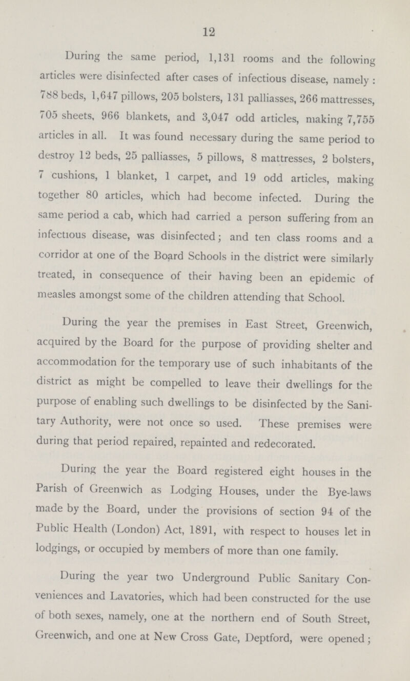12 During the same period, 1,131 rooms and the following articles were disinfected after cases of infectious disease, namely: 788 beds, 1,647 pillows, 205 bolsters, 131 palliasses, 266 mattresses, 705 sheets, 966 blankets, and 3,047 odd articles, making 7,755 articles in all. It was found necessary during the same period to destroy 12 beds, 25 palliasses, 5 pillows, 8 mattresses, 2 bolsters, 7 cushions, 1 blanket, 1 carpet, and 19 odd articles, making together 80 articles, which had become infected. During the same period a cab, which had carried a person suffering from an infectious disease, was disinfected; and ten class rooms and a corridor at one of the Board Schools in the district were similarly treated, in consequence of their having been an epidemic of measles amongst some of the children attending that School. During the year the premises in East Street, Greenwich, acquired by the Board for the purpose of providing shelter and accommodation for the temporary use of such inhabitants of the district as might be compelled to leave their dwellings for the purpose of enabling such dwellings to be disinfected by the Sani tary Authority, were not once so used. These premises were during that period repaired, repainted and redecorated. During the year the Board registered eight houses in the Parish of Greenwich as Lodging Houses, under the Bye-laws made by the Board, under the provisions of section 94 of the Public Health (London) Act, 1891, with respect to houses let in lodgings, or occupied by members of more than one family. During the year two Underground Public Sanitary Con veniences and Lavatories, which had been constructed for the use of both sexes, namely, one at the northern end of South Street, Greenwich, and one at New Cross Gate, Deptford, were opened;