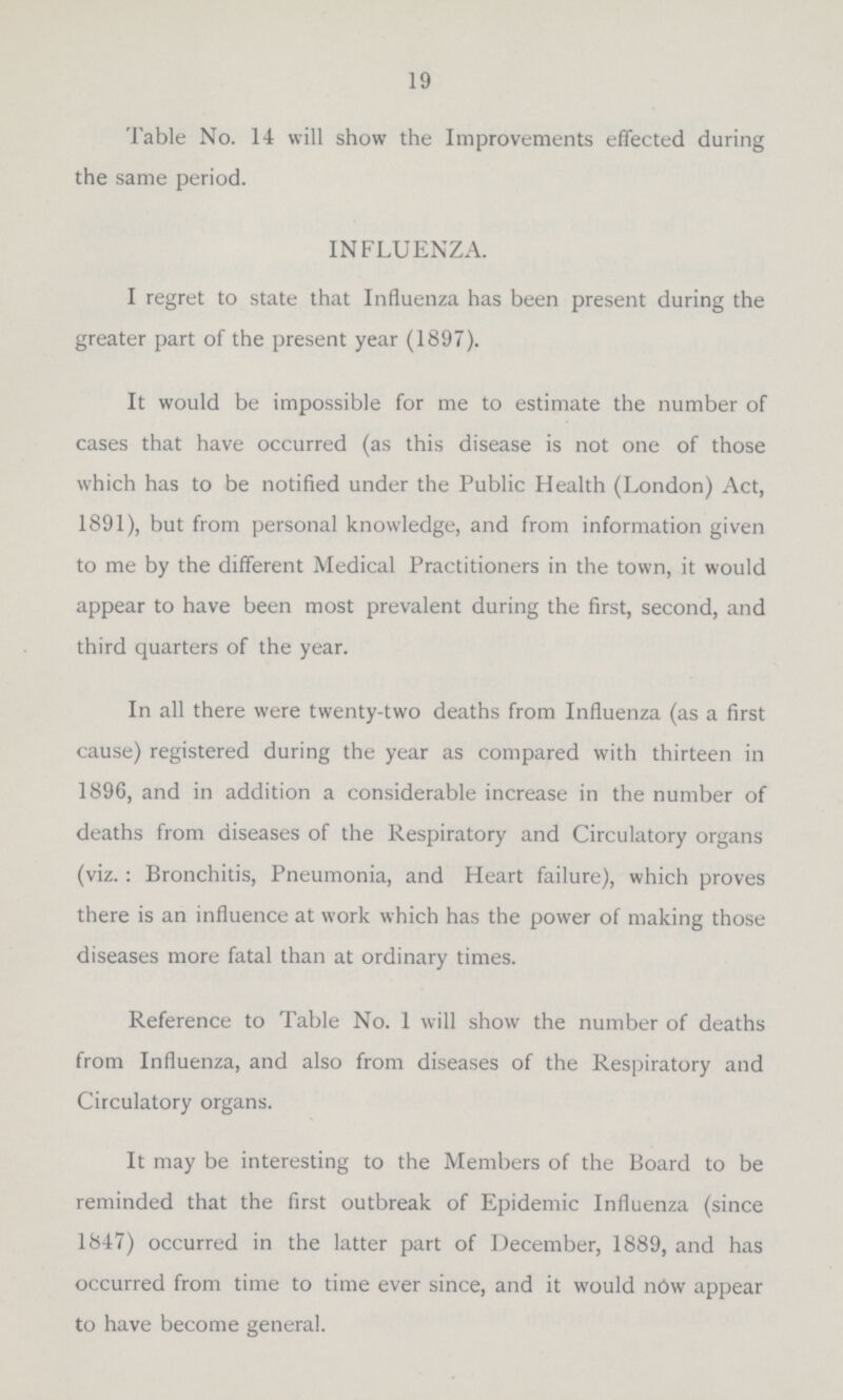 19 Table No. 14 will show the Improvements effected during the same period. INFLUENZA. I regret to state that Influenza has been present during the greater part of the present year (1897). It would be impossible for me to estimate the number of cases that have occurred (as this disease is not one of those which has to be notified under the Public Health (London) Act, 1891), but from personal knowledge, and from information given to me by the different Medical Practitioners in the town, it would appear to have been most prevalent during the first, second, and third quarters of the year. In all there were twenty-two deaths from Influenza (as a first cause) registered during the year as compared with thirteen in 1896, and in addition a considerable increase in the number of deaths from diseases of the Respiratory and Circulatory organs (viz.: Bronchitis, Pneumonia, and Heart failure), which proves there is an influence at work which has the power of making those diseases more fatal than at ordinary times. Reference to Table No. 1 will show the number of deaths from Influenza, and also from diseases of the Respiratory and Circulatory organs. It may be interesting to the Members of the Board to be reminded that the first outbreak of Epidemic Influenza (since 1847) occurred in the latter part of December, 1889, and has occurred from time to time ever since, and it would now appear to have become general.