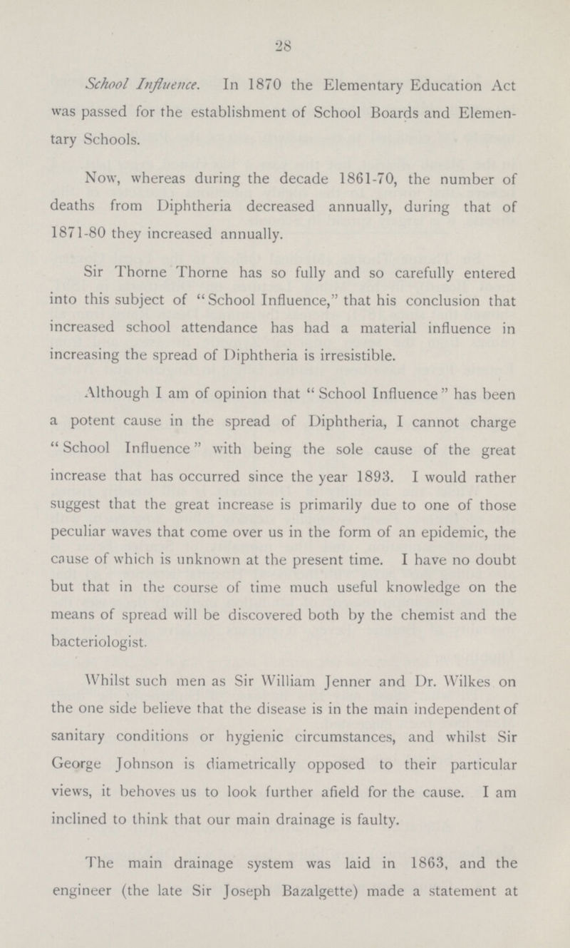 28 School Influence. In 1870 the Elementary Education Act was passed for the establishment of School Boards and Elemen tary Schools. Now, whereas during the decade 1861-70, the number of deaths from Diphtheria decreased annually, during that of 1871-80 they increased annually. Sir Thome Thome has so fully and so carefully entered into this subject of School Influence, that his conclusion that increased school attendance has had a material influence in increasing the spread of Diphtheria is irresistible. Although I am of opinion that School Influence has been a potent cause in the spread of Diphtheria, I cannot charge School Influence with being the sole cause of the great increase that has occurred since the year 1893. I would rather suggest that the great increase is primarily due to one of those peculiar waves that come over us in the form of an epidemic, the cause of which is unknown at the present time. I have no doubt but that in the course of time much useful knowledge on the means of spread will be discovered both by the chemist and the bacteriologist. Whilst such men as Sir William Jenner and Dr. Wilkes on the one side believe that the disease is in the main independent of sanitary conditions or hygienic circumstances, and whilst Sir George Johnson is diametrically opposed to their partickular views, it behoves us to look further afield for the cause. I am inclined to think that our main drainage is faulty. The main drainage system was laid in 1863, and the engineer (the late Sir Joseph Bazalgette) made a statement at