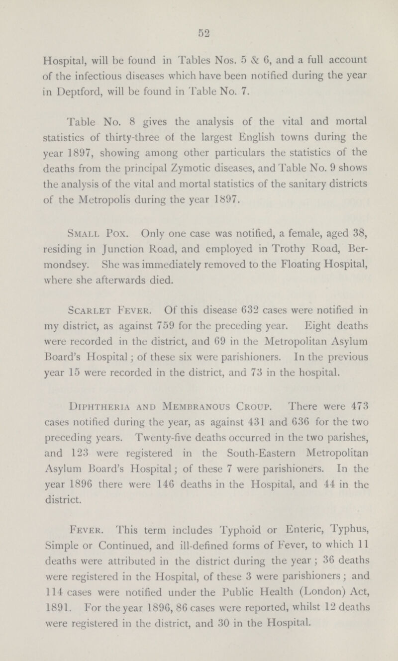 52 Hospital, will be found in Tables Nos. 5 & 6, and a full account of the infectious diseases which have been notified during the year in Deptford, will be found in Table No. 7. Table No. 8 gives the analysis of the vital and mortal statistics of thirty-three of the largest English towns during the year 1897, showing among other particulars the statistics of the deaths from the principal Zymotic diseases, and Table No. 9 shows the analysis of the vital and mortal statistics of the sanitary districts of the Metropolis during the year 1897. Small Pox. Only one case was notified, a female, aged 38, residing in Junction Road, and employed in Trothy Road, Ber mondsey. She was immediately removed to the Floating Hospital, where she afterwards died. Scarlet Fever. Of this disease 632 cases were notified in my district, as against 759 for the preceding year. Eight deaths were recorded in the district, and 69 in the Metropolitan Asylum Board's Hospital; of these six were parishioners. In the previous year 15 were recorded in the district, and 73 in the hospital. Diphtheria and Membranous Croup. There were 473 cases notified during the year, as against 431 and 636 for the two preceding years. Twenty-five deaths occurred in the two parishes, and 123 were registered in the South-Eastern Metropolitan Asylum Board's Hospital; of these 7 were parishioners. In the year 1896 there were 146 deaths in the Hospital, and 44 in the district. Fever. This term includes Typhoid or Enteric, Typhus, Simple or Continued, and ill-defined forms of Fever, to which 11 deaths were attributed in the district during the year ; 36 deaths were registered in the Hospital, of these 3 were parishioners; and 114 cases were notified under the Public Health (London) Act, 1891. For the year 1896, 86 cases were reported, whilst 12 deaths were registered in the district, and 30 in the Hospital.