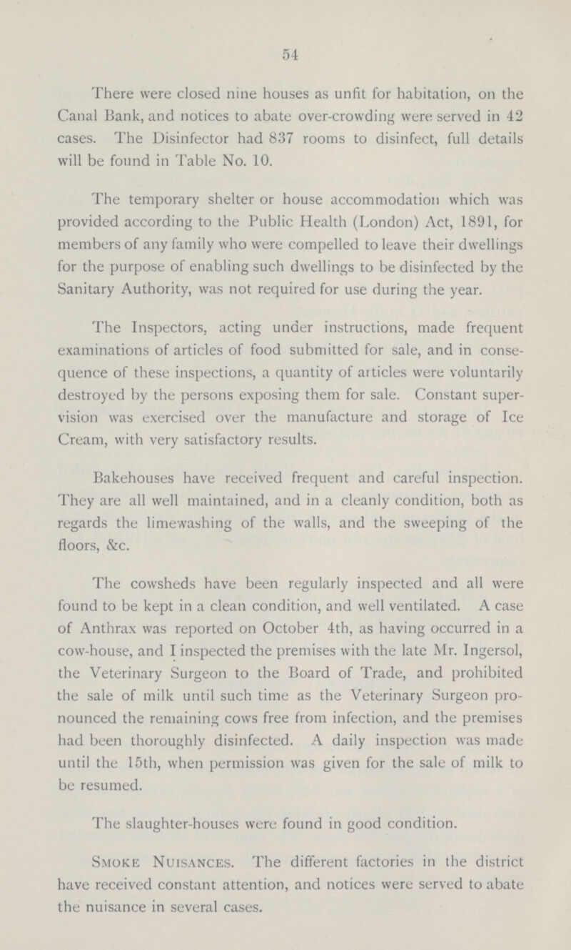 54 There were closed nine houses as unfit for habitation, on the Canal Bank, and notices to abate over-crowding were served in 42 cases. The Disinfector had 837 rooms to disinfect, full details will be found in Table No. 10. The temporary shelter or house accommodation which was provided according to the Public Health (London) Act, 1891, for members of any family who were compelled to leave their dwellings for the purpose of enabling such dwellings to be disinfected by the Sanitary Authority, was not required for use during the year. The Inspectors, acting under instructions, made frequent examinations of articles of food submitted for sale, and in conse quence of these inspections, a quantity of articles were voluntarily destroyed by the persons exposing them for sale. Constant super vision was exercised over the manufacture and storage of Ice Cream, with very satisfactory results. Bakehouses have received frequent and careful inspection. They are all well maintained, and in a cleanly condition, both as regards the limewashing of the walls, and the sweeping of the floors, &c. The cowsheds have been regularly inspected and all were found to be kept in a clean condition, and well ventilated. A case of Anthrax was reported on October 4th, as having occurred in a cow-house, and I inspected the premises with the late Mr. Ingersol, the Veterinary Surgeon to the Board of Trade, and prohibited the sale of milk until such time as the Veterinary Surgeon pro nounced the remaining cows free from infection, and the premises had been thoroughly disinfected. A daily inspection was made until the 15th, when permission was given for the sale of milk to be resumed. The slaughter-houses were found in good condition. Smoke Nuisances. The different factories in the district have received constant attention, and notices were served to abate the nuisance in several cases.