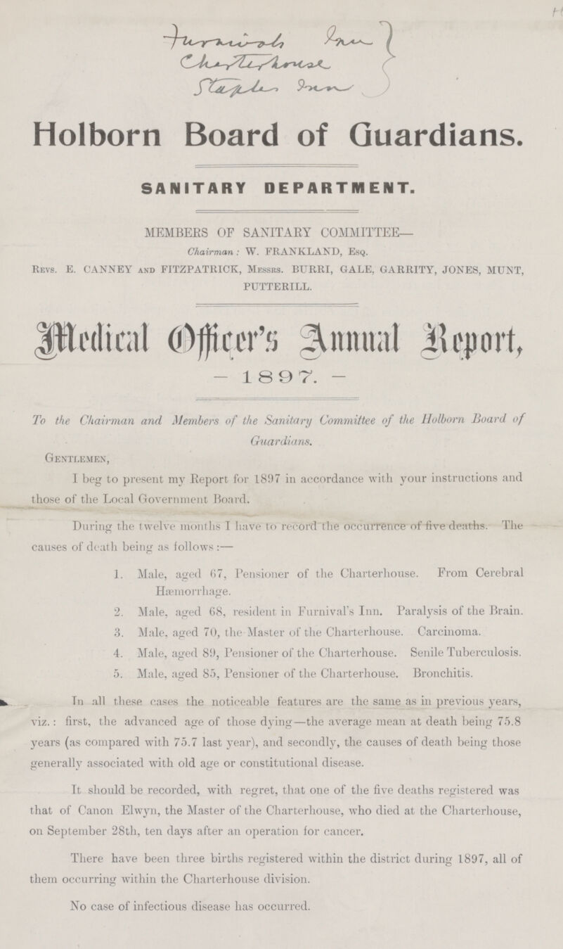 Turnish in charter house Staple in Holborn Board of Guardians. SANITARY DEPARTMENT. MEMBERS OF SANITARY COMMITTEE— Chairman: W. FRANKLAND, Esq. Revs. E. CANNEY and FITZPATItICK, Messrs. BURKI, GALE, GARRITY, JONES, MUNT, PUTTERILL. Medical Officer's Annual Report, -1897. - To the Chairman and Members of the Sanitary Committee of the Holborn Hoard of Guardians. Gentlemen, I beg to present my Report for 1897 in accordance with your instructions and those of the Local Government Board. During the twelve months I have to record the occurrence of five deaths. The causes of death being as follows: — 1. Male, aged 67, Pensioner of the Charterhouse. From Cerebral Hæmorrhage. 2.Male, aged 68, resident in Furnival's Inn. Paralysis of the Brain. 3. Male, aged 70, the Master of the Charterhouse. Carcinoma. 4. Male, aged 89, Pensioner of the Charterhouse. Senile Tuberculosis. 5. Male, aged 85, Pensioner of the Charterhouse. Bronchitis. In all these cases the noticeable features are the same as in previous years, viz.: first, the advanced age of those dying —the average mean at death being 75.8 years (as compared with 75.7 last year), and secondly, the causes of death being those generally associated with old age or constitutional disease. It should be recorded, with regret, that one of the five deaths registered was that of Canon Elwyn, the Master of the Charterhouse, who died at the Charterhouse, on September 28th, ten days after an operation for cancer. There have been three births registered within the district during 1897, all of them occurring within the Charterhouse division. No case of infectious disease has occurred.