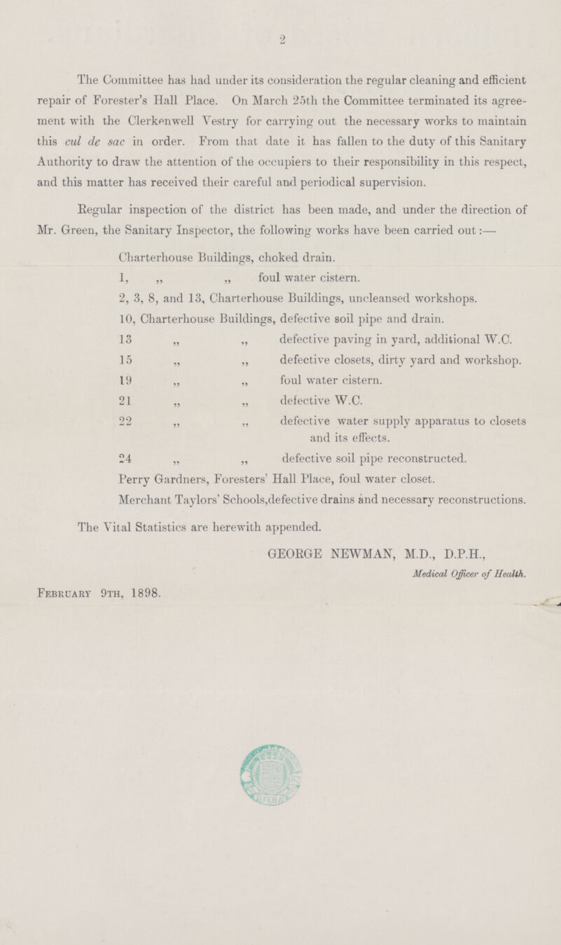 2 The Committee has had under its consideration the regular cleaning and efficient repair of Forester's Hall Place. On March 25th the Committee terminated its agree ment with the Clerkenwell Vestry for carrying out the necessary works to maintain this cul de sac in order. From that date it has fallen to the duty of this Sanitary Authority to draw the attention of the occupiers to their responsibility in this respect, and this matter has received their careful and periodical supervision. Regular inspection of the district has been made, and under the direction of Mr. Green, the Sanitary Inspector, the following works have been carried out: — Charterhouse Buildings, choked drain. 1, „ „ foul water cistern. 2, 3, 8, and 13, Charterhouse Buildings, uncleansed workshops. 10, Charterhouse Buildings, defective soil pipe and drain. 13 „ „ defective paving in yard, additional W.C. 15 „ „ defective closets, dirty yard and workshop. 19 „ „ foul water cistern. 21 „ „ defective W.C. 22 „ „ defective water supply apparatus to closets and its effects. 24 „ „ defective soil pipe reconstructed. Perry Gardners, Foresters' Hall Place, foul water closet. Merchant Taylors Schools,defective drains and necessary reconstructions. The Vital Statistics are herewith appended. GEORGE NEWMAN, M.D., D.P.H., Medical Officer of Health. February 9th, 1898.