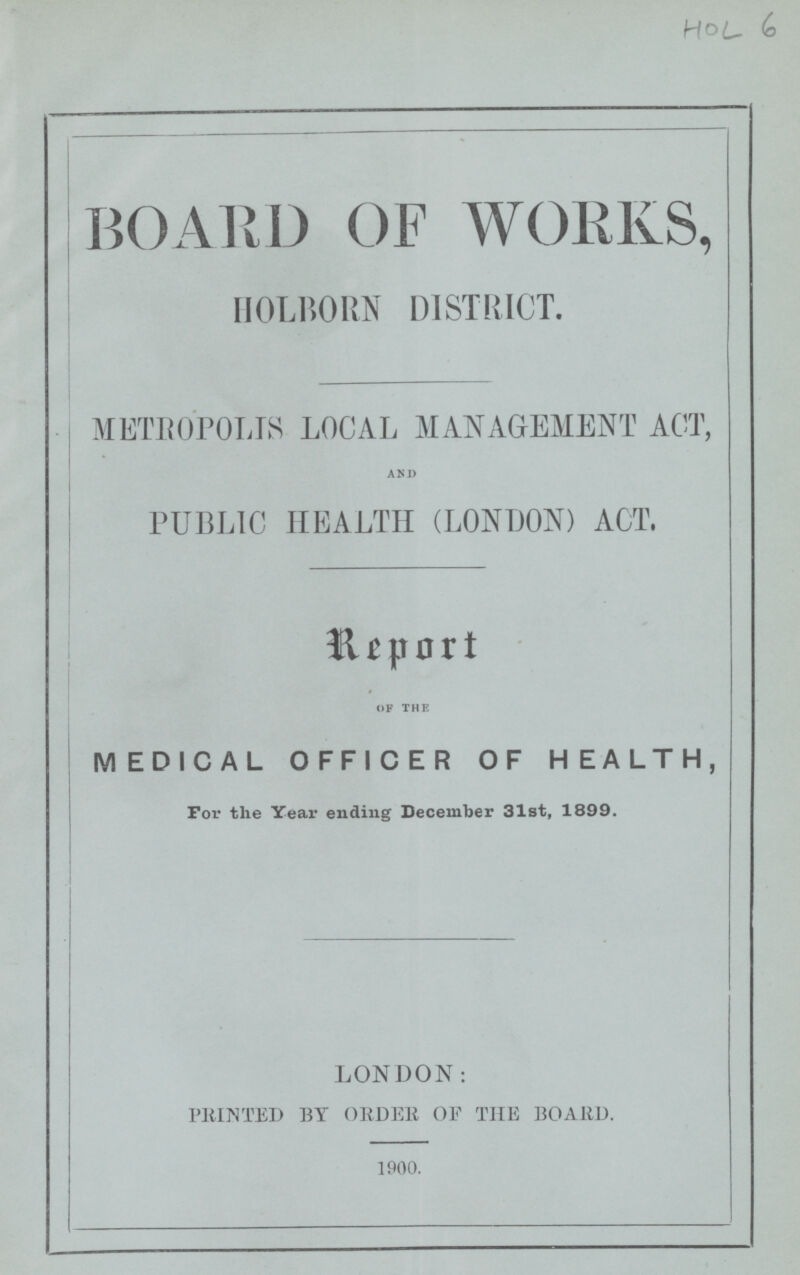 HOL 6 BOARD OF WORKS, HOLBORN DISTRICT. METROPOLIS LOCAL MANAGEMENT ACT, AND PUBLIC HEALTH (LONDON) ACT, Report OF THE MEDICAL OFFICER OF HEALTH, For the Year ending December 31st, 1899. LONDON: PRINTED BY ORDER OF THE BOARD. 1900.