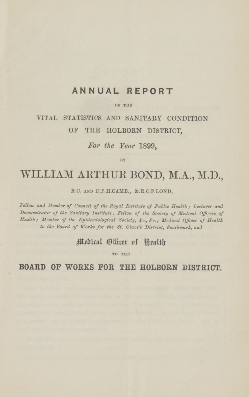 ANNUAL REPORT ON THE VITAL STATISTICS AND SANITARY CONDITION OF THE HOLBORN DISTRICT, For the Year 1899, BY WILLIAM ARTHUR BOND, M.A., M.D., B.C. AND D.P.H.CAMB., M.R.C.P.LOND. Fellow and Member of Council of the Royal Institute of Public Health; Lecturer and Demonstrator of the Sanitary Institute; Fellow of the Society of Medical Officers of Health; Member of the Epidemiological Society, &c., &c.; Medical Officer of Health to the Board of Works for the St. Olave's District, Southwark, and Medical Officer of Health TO THE BOARD OF WORKS FOR THE HOLBORN DISTRICT.