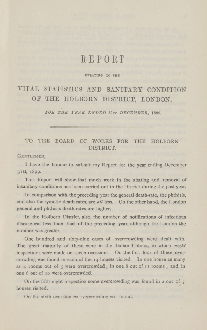 REPORT RELATING TO THE VITAL STATISTICS AND SANITARY CONDITION OF THE H0LB0RN DISTRICT, LONDON. FOB THE YEAR ENDED 31sr DECEMBER, 1899. TO THE BOARD OF WORKS FOR THE HOLBORN DISTRICT. Gentlemen, I have the honour to submit my Report for the year ending December 31st, 1899. This Report will show that much work in the abating and removal of insanitary conditions has been carried out in the District during the past year. In comparison with the preceding year the general death-rate, the phthisis, and also the zymotic death rates, are all less. On the other hand, the London general and phthisis death-rates are higher. In the Holborn District, also, the number of notifications of infectious disease was less than that of the preceding year, although for London the number was greater. One hundred and sixty-nine cases of overcrowding were dealt with. The great majority of these were in the Italian Colony, in which night inspections were made on seven occasions. On the first four of these over crowding was found in each of the 14 houses visited. In one house as many as 4 rooms out of 5 were overcrowded; in one 8 out of 11 rooms ; and in one 6 out of 10 were overcrowded. On the fifth night inspection some overcrowding was found in 2 out of 7 houses visited. On the sixth occasion no overcrowding was found.