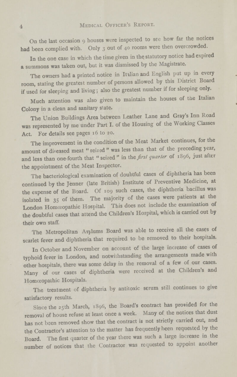 4 Medical Officer's Report. On the last occasion 9 houses were inspected to see how far the notices had been complied with. Only 3 out of 40 rooms were then overcrowded. In the one case in which the time given in the statutory notice had expired a summons was taken out, but it was dismissed by the Magistrate. The owners had a printed notice in Itilian and English put up in every room, stating the greatest number of persons allowed by this District Board if used for sleeping and living; also the greatest number if for sleeping only. Much attention was also given to maintain the houses of the Italian Colony in a clean and sanitary state. The Union Buildings Area between Leather Lane and Gray's Inn Road was represented by me under Part I. of the Housing of the Working Classes Act. For details see pages 16 to 20. The improvement in the condition of the Meat Market continues, for the amount of diseased meat  seized  was less than that of the preceding year, and less than one-fourth that  seized  in the first quarter of 1896, just after the appointment of the Meat Inspector. The bacteriological examination of doubtful cases of diphtheria has been continued by the Jenner (late British) Institute of Preventive Medicine, at the expense of the Board. Of 109 such cases, the diphtheria bacillus was isolated in 35 of them. The majority of the cases were patients at the London Homceopathic Hospital. This does not include the examination of the doubtful cases that attend the Children's Hospital, which is carried out by their own staff. The Metropolitan Asylums Board was able to receive all the cases of scarlet fever and diphtheria that required to be removed to their hospitals. In October and November on account of the large increase of cases of typhoid fever in London, and notwiihstanding the arrangements made with other hospitals, there was some delay in the removal of a few of our cases. Many of our cases of diphtheria were received at the Children's and Homceopathic Hospitals. The treatment of diphtheria by antitoxic serum still continues to give satisfactory results. Since the 25 th March, 1896, the Board's contract has provided for the removal of house refuse at least once a week. Many of the notices that dust has not been removed show that the contract is not strictly carried out, and the Contractor's attention to the matter has frequently been requested by the Board. The first quarter of the year there was such a large increase in the number of notices that the Contractor was requested to appoint another