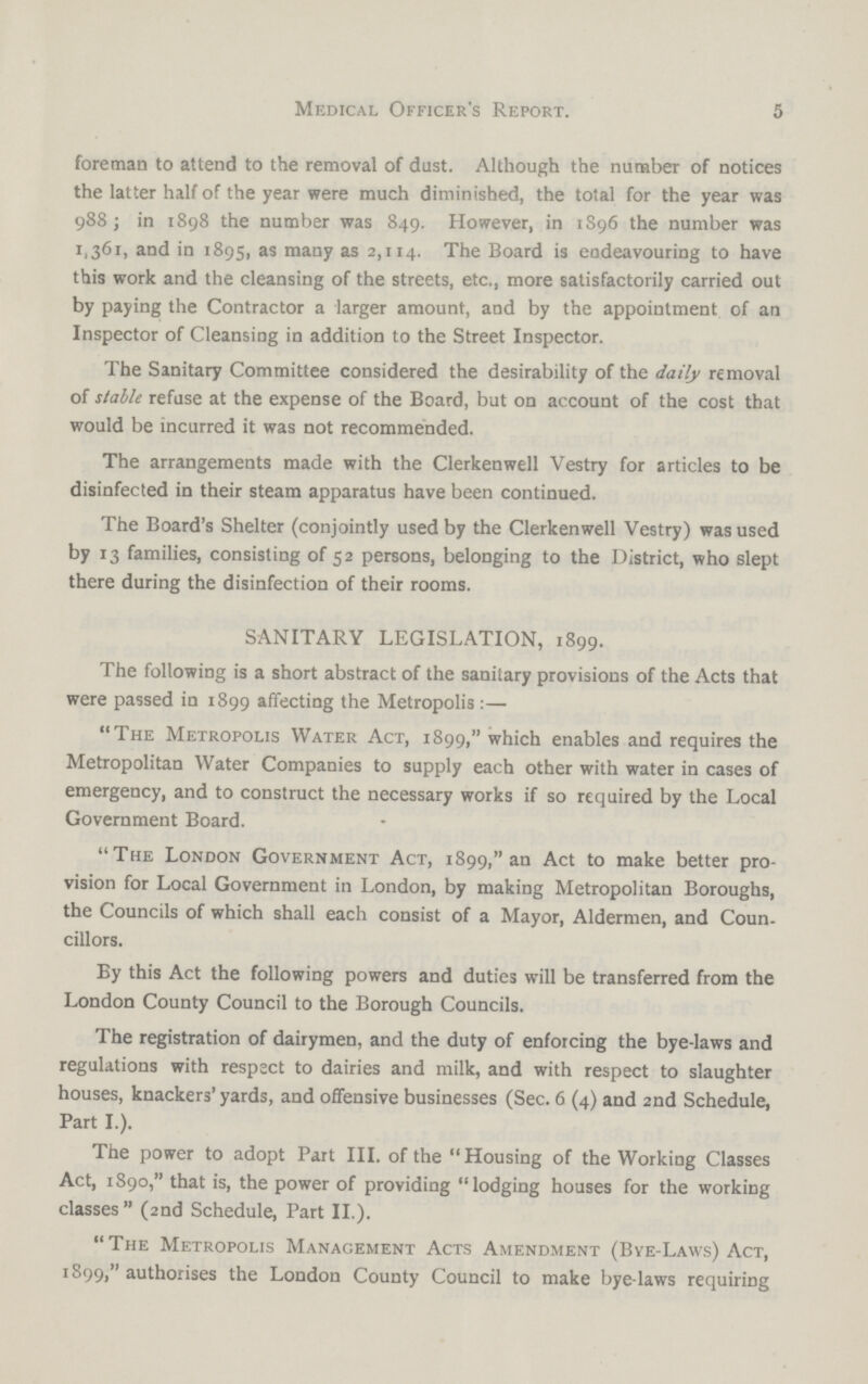 5 Medical Officer's Report. foreman to attend to the removal of dust. Although the number of notices the latter half of the year were much diminished, the total for the year was 988; in 1898 the number was 849. However, in 1896 the number was 1,361, and in 1895, as many as 2,114. The Board is endeavouring to have this work and the cleansing of the streets, etc., more satisfactorily carried out by paying the Contractor a larger amount, and by the appointment of an Inspector of Cleansing in addition to the Street Inspector. The Sanitary Committee considered the desirability of the daily removal of stable refuse at the expense of the Board, but on account of the cost that would be incurred it was not recommended. The arrangements made with the Clerkenwell Vestry for articles to be disinfected in their steam apparatus have been continued. The Board's Shelter (conjointly used by the Clerkenwell Vestry) was used by 13 families, consisting of 52 persons, belonging to the District, who slept there during the disinfection of their rooms. SANITARY LEGISLATION, 1899. The following is a short abstract of the sanitary provisions of the Acts that were passed in 1899 affecting the Metropolis:— The Metropolis Water Act, 1899, which enables and requires the Metropolitan Water Companies to supply each other with water in cases of emergency, and to construct the necessary works if so required by the Local Government Board. The London Government Act, 1899, an Act to make better pro vision for Local Government in London, by making Metropolitan Boroughs, the Councils of which shall each consist of a Mayor, Aldermen, and Coun. cillors. By this Act the following powers and duties will be transferred from the London County Council to the Borough Councils. The registration of dairymen, and the duty of enforcing the bye-laws and regulations with respect to dairies and milk, and with respect to slaughter houses, knackers' yards, and offensive businesses (Sec. 6 (4) and 2nd Schedule, Part I.). The power to adopt Part III. of the Housing of the Working Classes Act, 1890, that is, the power of providing lodging houses for the working classes (2nd Schedule, Part II.). The Metropolis Management Acts Amendment (Bye-Laws) Act, 1899, authorises the London County Council to make bye-laws requiring