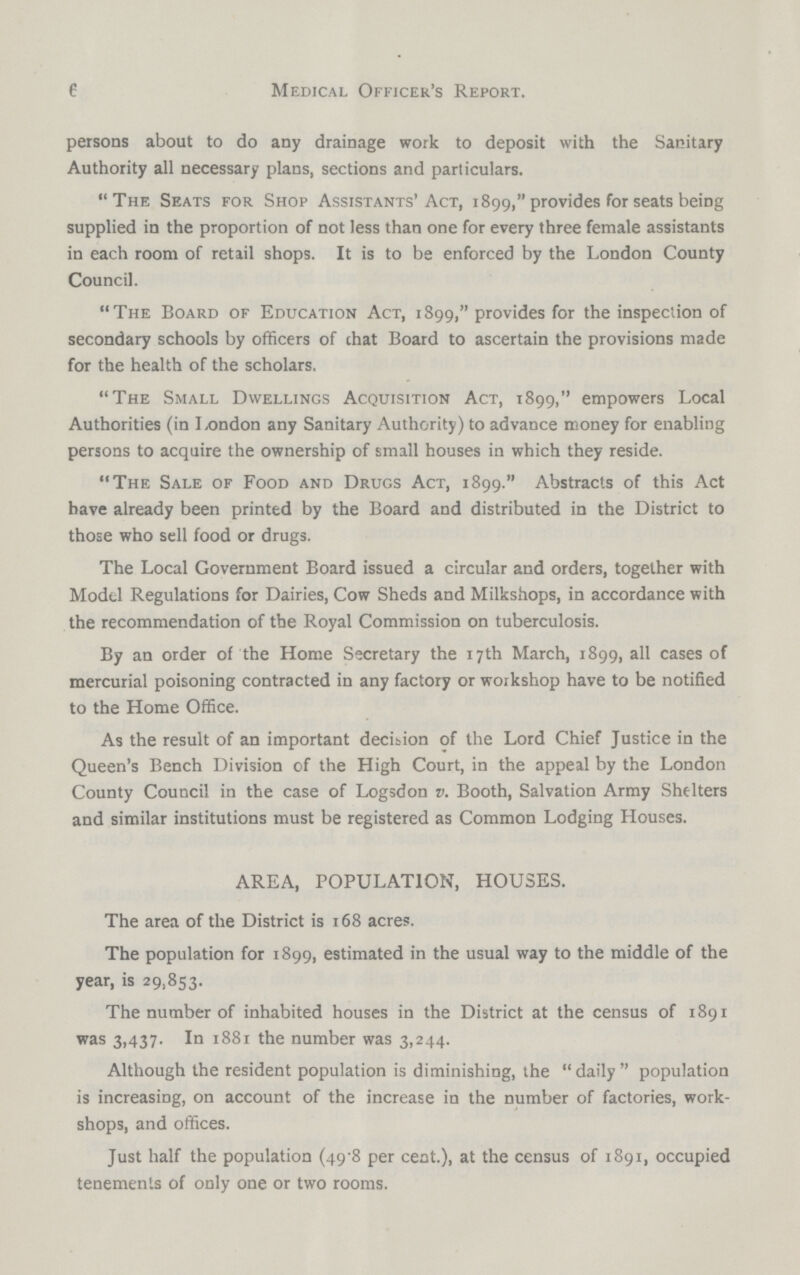 6 Medical Officer's Report. persons about to do any drainage work to deposit with the Sanitary Authority all necessary plans, sections and particulars. The Seats for Shop Assistants'Act, 1899, provides for seats being supplied in the proportion of not less than one for every three female assistants in each room of retail shops. It is to be enforced by the London County Council. The Board of Education Act, 1899, provides for the inspection of secondary schools by officers of that Board to ascertain the provisions made for the health of the scholars. The Small Dwellings Acquisition Act, 1899, empowers Local Authorities (in London any Sanitary Authority) to advance money for enabling persons to acquire the ownership of small houses in which they reside. The Sale of Food and Drugs Act, 1899. Abstracts of this Act have already been printed by the Board and distributed in the District to those who sell food or drugs. The Local Government Board issued a circular and orders, together with Model Regulations for Dairies, Cow Sheds and Milkshops, in accordance with the recommendation of the Royal Commission on tuberculosis. By an order of the Home Secretary the 17th March, 1899, all cases of mercurial poisoning contracted in any factory or workshop have to be notified to the Home Office. As the result of an important decision of the Lord Chief Justice in the Queen's Bench Division of the High Court, in the appeal by the London County Council in the case of Logsdon v. Booth, Salvation Army Shelters and similar institutions must be registered as Common Lodging Houses. AREA, POPULATION, HOUSES. The area of the District is 168 acres. The population for 1899, estimated in the usual way to the middle of the year, is 29,853. The number of inhabited houses in the District at the census of 1891 was 3,437. In 1881 the number was 3,244. Although the resident population is diminishing, the daily population is increasing, on account of the increase in the number of factories, work shops, and offices. Just half the population (49.8 per cent.), at the census of 1891, occupied tenements of only one or two rooms.