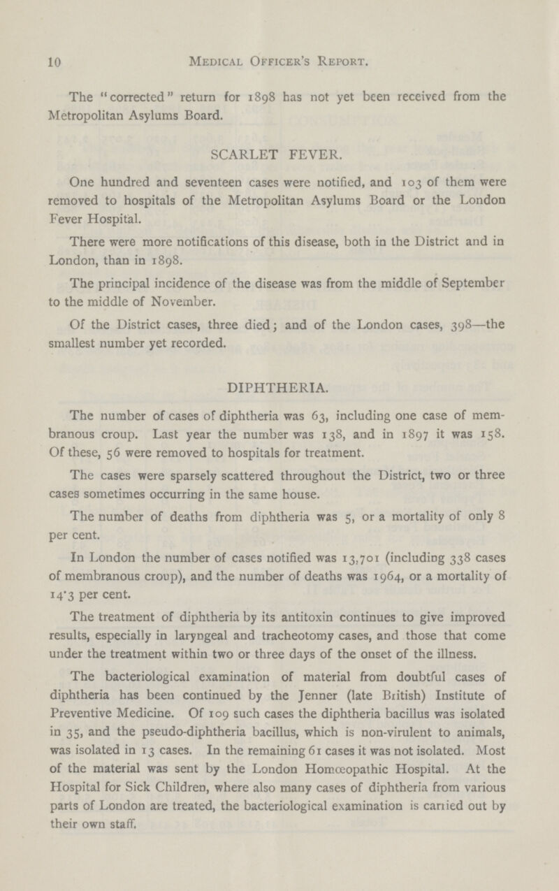 Medical Officer's Report. The corrected return for 1898 has not yet been received from the Metropolitan Asylums Board. SCARLET FEVER. One hundred and seventeen cases were notified, and 103 of them were removed to hospitals of the Metropolitan Asylums Board or the London Fever Hospital. There were more notifications of this disease, both in the District and in London, than in 1898. The principal incidence of the disease was from the middle of September to the middle of November. Of the District cases, three died; and of the London cases, 398—the smallest number yet recorded. DIPHTHERIA. The number of cases of diphtheria was 63, including one case of mem branous croup. Last year the number was 138, and in 1897 it was 158. Of these, 56 were removed to hospitals for treatment. The cases were sparsely scattered throughout the District, two or three cases sometimes occurring in the same house. The number of deaths from diphtheria was 5, or a mortality of only 8 per cent. In London the number of cases notified was 13,701 (including 338 cases of membranous croup), and the number of deaths was 1964, or a mortality of 14.3 per cent. The treatment of diphtheria by its antitoxin continues to give improved results, especially in laryngeal and tracheotomy cases, and those that come under the treatment within two or three days of the onset of the illness. The bacteriological examination of material from doubtful cases of diphtheria has been continued by the Jenner (late British) Institute of Preventive Medicine. Of 109 such cases the diphtheria bacillus was isolated in 35, and the pseudo-diphtheria bacillus, which is non-virulent to animals, was isolated in 13 cases. In the remaining 61 cases it was not isolated. Most of the material was sent by the London Homoeopathic Hospital. At the Hospital for Sick Children, where also many cases of diphtheria from various parts of London are treated, the bacteriological examination is carried out by their own staff. 10