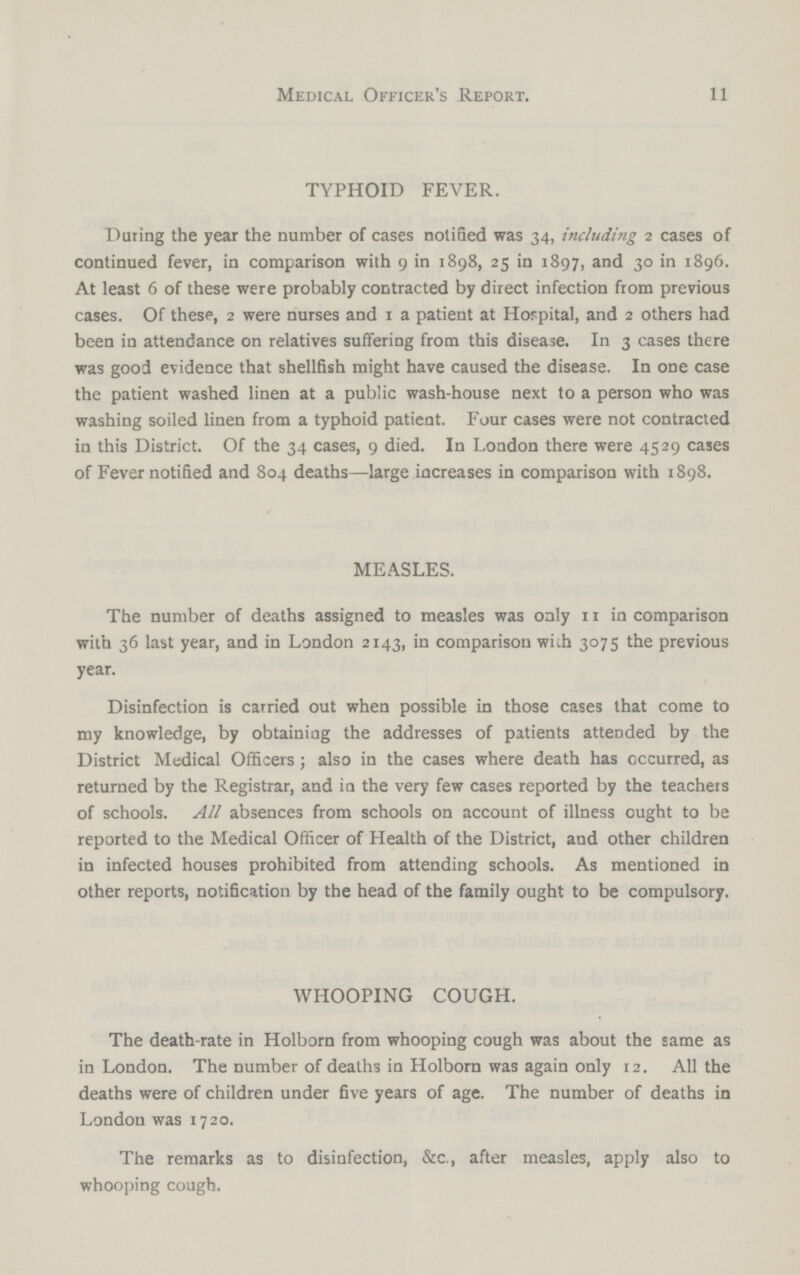 11 Medical Officer's Report. TYPHOID FEVER. Daring the year the number of cases notified was 34, including 2 cases of continued fever, in comparison with 9 in 1898, 25 in 1897, and 30 in 1896. At least 6 of these were probably contracted by direct infection from previous cases. Of these, 2 were nurses and 1 a patient at Hospital, and 2 others had been in attendance on relatives suffering from this disease. In 3 cases there was good evidence that shellfish might have caused the disease. In ODe case the patient washed linen at a public wash-house next to a person who was washing soiled linen from a typhoid patient. Four cases were not contracted in this District. Of the 34 cases, 9 died. In London there were 4529 cases of Fever notified and 804 deaths—large increases in comparison with 1898. MEASLES. The number of deaths assigned to measles was only 11 in comparison with 36 last year, and in London 2143, in comparison with 3075 the previous year. Disinfection is carried out when possible in those cases that come to my knowledge, by obtainiag the addresses of patients attended by the District Medical Officers; also in the cases where death has occurred, as returned by the Registrar, and in the very few cases reported by the teachers of schools. All absences from schools on account of illness ought to be reported to the Medical Officer of Health of the District, and other children in infected houses prohibited from attending schools. As mentioned in other reports, notification by the head of the family ought to be compulsory. WHOOPING COUGH. The death-rate in Holborn from whooping cough was about the same as in London. The number of deaths in Holborn was again only 12. All the deaths were of children under five years of age. The number of deaths in London was 1720. The remarks as to disinfection, &c., after measles, apply also to whooping cough.