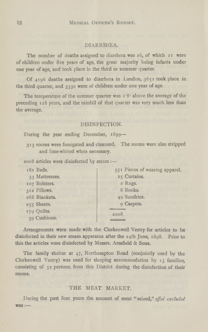 12 Medical Officer's Report. DIARRHŒA. The number of deaths assigned to diarrhoea was 26, of which 21 were of children under five years of age, the great majority being infants under one year of age, and took place in the third or summer quarter. Of 4196 deaths assigned to diarrhoea in London, 3651 took place in the third quarter, and 3330 were of children under one year of age. The temperature of the summer quarter was 2.80 above the average of the preceding 128 years, and the rainfall of that quarter was very much less than the average. DISINFECTION. During the year ending December, 1899— 313 rooms were fumigated and cleansed. The rooms were also stripped and lime-whited when necessary. 2008 articles were disinfected by steam:— 181 Beds. 551 Pieces of wearing apparel. 33 Mattresses. 15 Curtains, 107 Bolsters. 2 Rugs. 312 Pillows. 8 Books. 268 Blankets. 49 Sundries. 255 Sheets. 9 Carpets. 179 Quilts. 2008 39 Cushions. Arrangements were made with the Clerkenwell Vestry for articles to be disinfected in their new steam apparatus after the 24th June, 1898. Prior to this the articles were disinfected by Messrs. Armfield & Sons. The family shelter at 47, Northampton Road (conjointly used by the Clerkenwell Vestry) was used for sleeping accommodation by 13 families, consisting of 52 persons, from this District during the disinfection of their rooms. THE MEAT MARKET. During the past four years the amount of meat seized, offal excluded was:—