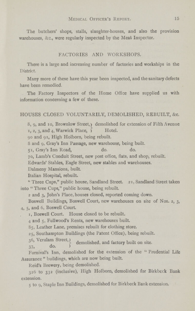 15 Medical Officer's Report. The butchers' shops, stalls, slaughter-houses, and also the provision warehouses, &c., were regularly inspected by the Meat Inspector. FACTORIES AND WORKSHOPS. There is a large and increasing number of factories and workships in the District. Many more of these have this year been inspected, and the sanitary defects have been remedied. The Factory Inspectors of the Home Office have supplied us with information concerning a few of these. HOUSES CLOSED VOLUNTARILY, DEMOLISHED, REBUILT, &c. 8, 9, and 10, Brownlow Street, demolished for extension of Fifth Avenue 1, 2, 3, and 4, Warwick Place, Hotel. 90 and 91, High Holborn, being rebuilt. 8 and 9, Gray's Inn Passage, new warehouse, being built. 51, Gray's Inn Road, do. do. 70, Lamb's Conduit Street, new post office, flats, and shop, rebuilt. Edwards' Stables, Eagle Street, new stables and warehouses. Dalmeny Mansions, built. Italian Hospital, rebuilt.  Three Cups, public house, Sandland Street. 21, Sandland Street taken into  Three Cups, public house, being rebuilt. 2 and 3, John's Place, houses closed, reported coming down. Boswell Buildings, Boswell Court, new warehouses on site of Nos. 2, 3, 4, 5, and 6, Boswell Court. 1, Boswell Court. House closed to be rebuilt. 4 and 5, Fullwood's Rents, new warehouses built. 85, Leather Lane, premises rebuilt for clothing store. 25, Southampton Buildings (the Patent Office), being rebuilt. 36, Verulam Street, demolished, and factory built on site. 37. do. Furnival's Inn, demolished for the extension of the Prudential Life Assurance buildings, which are now being built. Reid's Brewery, being demolished. 326 to 332 (inclusive), High Holborn, demolished for Birkbeck Bank extension. 5 to 9, Staple Inn Buildings, demolished for Birkbeck Bank extension.
