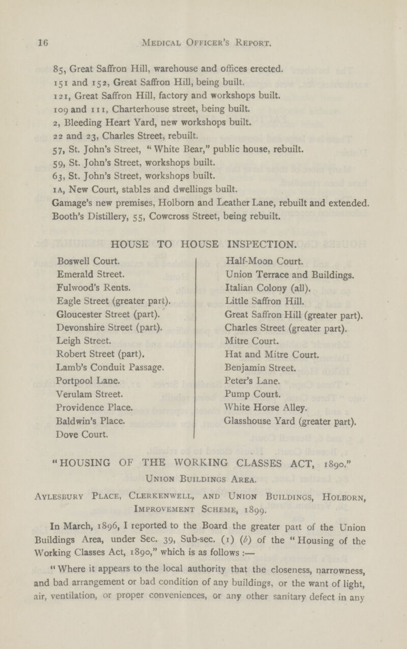 16 Medical Officer's Report. 85, Great Saffron Hill, warehouse and offices erected. 151 and 152, Great Saffron Hill, being built. 121, Great Saffron Hill, factory and workshops built. 109 and 111, Charterhouse street, being built. 2, Bleeding Heart Yard, new workshops built. 22 and 23, Charles Street, rebuilt. 57, St. John's Street,  White Bear, public house, rebuilt. 59, St. John's Street, workshops built. 63, St. John's Street, workshops built. 1 a, New Court, stables and dwellings built. Gamage's new premises, Holborn and Leather Lane, rebuilt and extended. Booth's Distillery, 55, Cowcross Street, being rebuilt. HOUSE TO HOUSE INSPECTION. Boswell Court. Emerald Street. Fulwood's Rents. Eagle Street (greater part). Gloucester Street (part). Devonshire Street (part). Leigh Street. Robert Street (part). Lamb's Conduit Passage. Portpool Lane. Verulam Street. Providence Place. Baldwin's Place. Dove Court. Half-Moon Court. Union Terrace and Buildings. Italian Colony (all). Little Saffron Hill. Great Saffron Hill (greater part). Charles Street (greater part). Mitre Court. Hat and Mitre Court. Benjamin Street. Peter's Lane. Pump Court. White Horse Alley. Glasshouse Yard (greater part). HOUSING OF THE WORKING CLASSES ACT, 1890. Union Buildings Area. Aylesbury Place, Clerkenwell, and Union Buildings, Holborn, Improvement Scheme, 1899. In March, 1896, I reported to the Board the greater part of the Union Buildings Area, under Sec. 39, Sub-sec. (1) (6) of the Housing of the Working Classes Act, 1890, which is as follows:— Where it appears to the local authority that the closeness, narrowness, and bad arrangement or bad condition of any buildings, or the want of light, air, ventilation, or proper conveniences, or any other sanitary defect in any