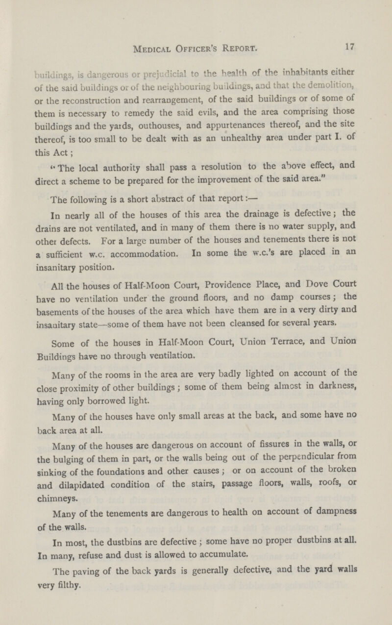 Medical Officer's Report. 17 buildings, is dangerous or prejudicial to the health of the inhabitants either of the said buildings or of the neighbouring buildings, and that the demolition, or the reconstruction and rearrangement, of the said buildings or of some of them is necessary to remedy the said evils, and the area comprising those buildings and the yards, outhouses, and appurtenances thereof, and the site thereof, is too small to be dealt with as an unhealthy area under part I. of this Act; The local authority shall pass a resolution to the above effect, and direct a scheme to be prepared for the improvement of the said area. The following is a short abstract of that report:— In nearly all of the houses of this area the drainage is defective; the drains are not ventilated, and in many of them there is no water supply, and other defects. For a large number of the houses and tenements there is not a sufficient w.c. accommodation. In some the w.c.'s are placed in an insanitary position. All the houses of Half-Moon Court, Providence Place, and Dove Court have no ventilation under the ground floors, and no damp courses; the basements of the houses of the area which have them are in a very dirty and insanitary state—some of them have not been cleansed for several years. Some of the houses in Half-Moon Court, Union Terrace, and Union Buildings have no through ventilation. Many of the rooms in the area are very badly lighted on account of the close proximity of other buildings; some of them being almost in darkness, having only borrowed light. Many of the houses have only small areas at the back, and some have no back area at all. Many of the houses are dangerous on account of fissures in the walls, or the bulging of them in part, or the walls being out of the perpendicular from sinking of the foundations and other causes; or on account of the broken and dilapidated condition of the stairs, passage floors, walls, roofs, or chimneys. Many of the tenements are dangerous to health on account of dampness of the walls. In most, the dustbins are defective; some have no proper dustbins at all. In many, refuse and dust is allowed to accumulate. The paving of the back yards is generally defective, and the yard walls very filthy.