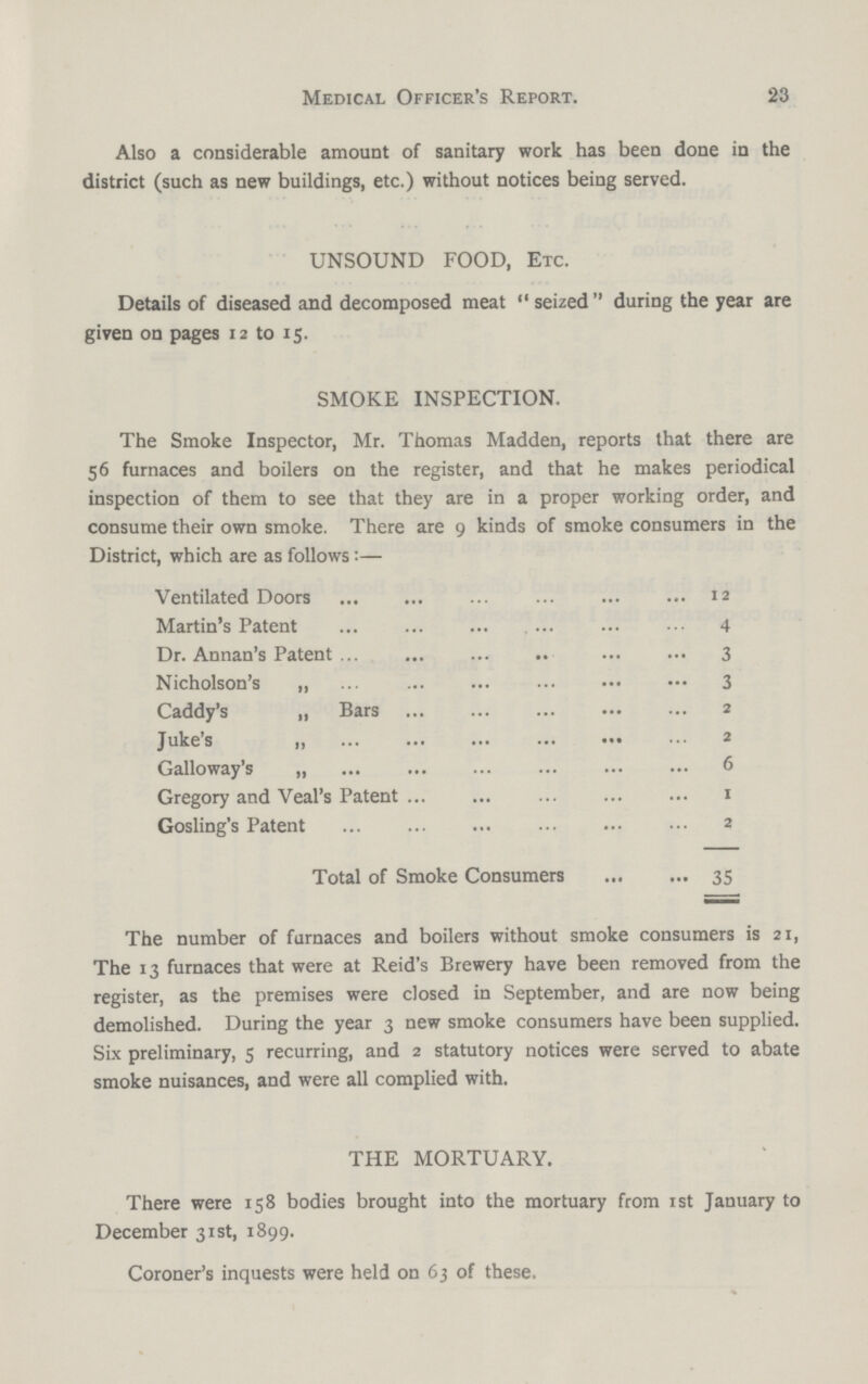Medical Officer's Report. 23 Also a considerable amount of sanitary work has been done in the district (such as new buildings, etc.) without notices being served. UNSOUND FOOD, Etc. Details of diseased and decomposed meat seized during the year are given on pages 12 to 15. SMOKE INSPECTION. The Smoke Inspector, Mr. Thomas Madden, reports that there are 56 furnaces and boilers on the register, and that he makes periodical inspection of them to see that they are in a proper working order, and consume their own smoke. There are 9 kinds of smoke consumers in the District, which are as follows:— Ventilated Doors 4 Dr. Annan's Patent 3 Nicholson's „ 3 Caddy's „ Bars 2 Juke's „ 2 Galloway's „ 6 Gregory and Veal's Patent 1 Gosling's Patent 2 Total of Smoke Consumers 35 The number of furnaces and boilers without smoke consumers is 21, The 13 furnaces that were at Reid's Brewery have been removed from the register, as the premises were closed in September, and are now being demolished. During the year 3 new smoke consumers have been supplied. Six preliminary, 5 recurring, and 2 statutory notices were served to abate smoke nuisances, and were all complied with. THE MORTUARY. There were 158 bodies brought into the mortuary from 1st January to December 31st, 1899. Coroner's inquests were held on 63 of these.