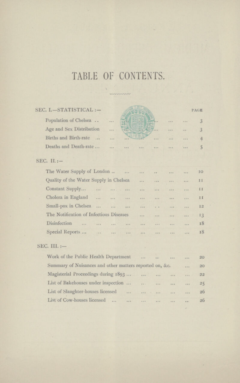 TABLE OF CONTENTS. SEC. I.—STATISTICAL PAGS Population of Chelsea 3 Age and Sex Distribution 3 Births and Birth-rate 4 Deaths and Death-rate 5 SEC. II.:- The Water Supply of London 10 Quality of the Water Supply in Chelsea 11 Constant Supply 11 Cholera in England 11 Small-pox in Chelsea 12 The Notification of Infectious Diseases 13 Disinfection 18 Special Reports 18 SEC. III. :— Work of the Public Health Department 20 Summary of Nuisances and other matters reported on, &c.20 Magisterial Proceedings during 1893 22 List of Bakehouses under inspection 25 List of Slaughter-houses licensed 26 List of Cow-houses licensed 26