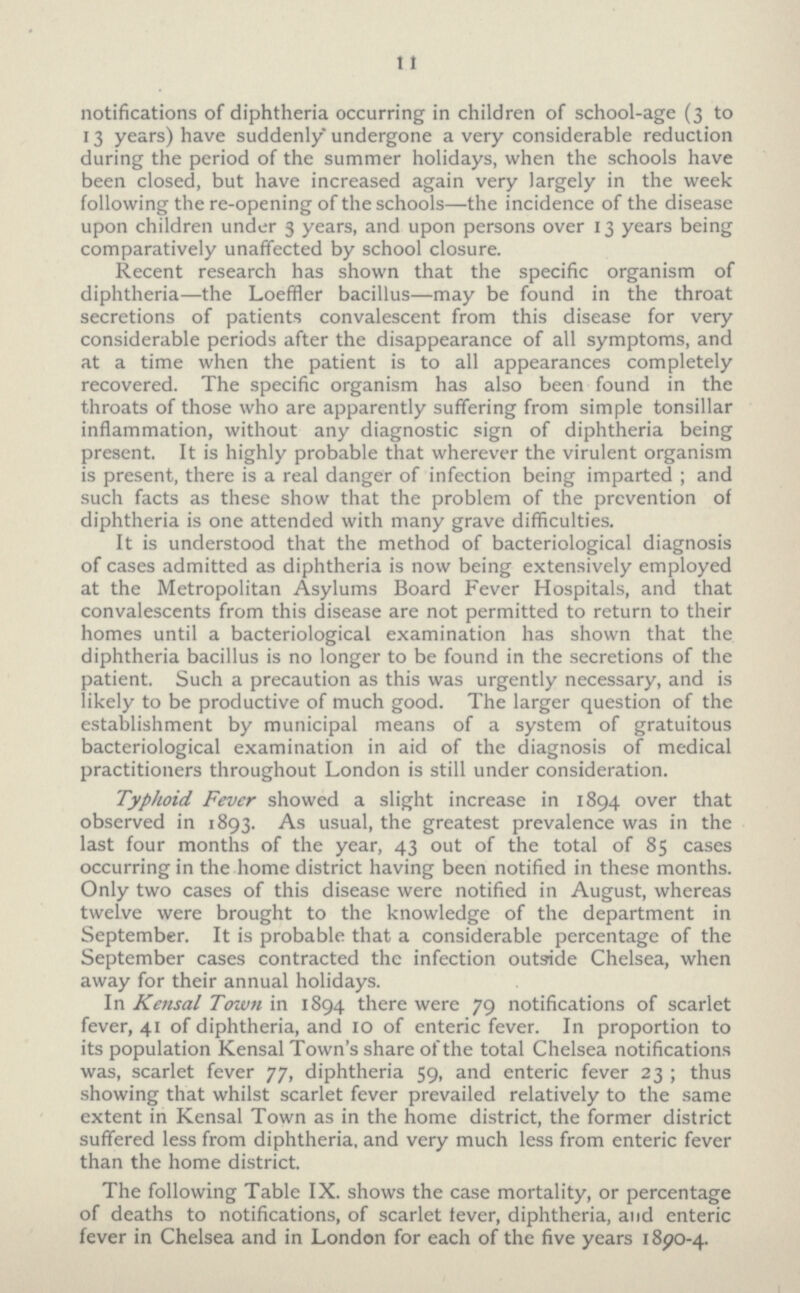 11 notifications of diphtheria occurring in children of school-age (3 to 13 years) have suddenly undergone a very considerable reduction during the period of the summer holidays, when the schools have been closed, but have increased again very largely in the week following the re-opening of the schools—the incidence of the disease upon children under 3 years, and upon persons over 13 years being comparatively unaffected by school closure. Recent research has shown that the specific organism of diphtheria—the Loeffler bacillus—may be found in the throat secretions of patients convalescent from this disease for very considerable periods after the disappearance of all symptoms, and at a time when the patient is to all appearances completely recovered. The specific organism has also been found in the throats of those who are apparently suffering from simple tonsillar inflammation, without any diagnostic sign of diphtheria being present. It is highly probable that wherever the virulent organism is present, there is a real danger of infection being imparted ; and such facts as these show that the problem of the prevention of diphtheria is one attended with many grave difficulties. It is understood that the method of bacteriological diagnosis of cases admitted as diphtheria is now being extensively employed at the Metropolitan Asylums Board Fever Hospitals, and that convalescents from this disease are not permitted to return to their homes until a bacteriological examination has shown that the diphtheria bacillus is no longer to be found in the secretions of the patient. Such a precaution as this was urgently necessary, and is likely to be productive of much good. The larger question of the establishment by municipal means of a system of gratuitous bacteriological examination in aid of the diagnosis of medical practitioners throughout London is still under consideration. Typhoid. Fever showed a slight increase in 1894 over that observed in 1893. As usual, the greatest prevalence was in the last four months of the year, 43 out of the total of 85 cases occurring in the home district having been notified in these months. Only two cases of this disease were notified in August, whereas twelve were brought to the knowledge of the department in September. It is probable that a considerable percentage of the September cases contracted the infection outside Chelsea, when away for their annual holidays. In Kensal Town in 1894 there were 79 notifications of scarlet fever, 41 of diphtheria, and 10 of enteric fever. In proportion to its population Kensal Town's share of the total Chelsea notifications was, scarlet fever 77, diphtheria 59, and enteric fever 23; thus showing that whilst scarlet fever prevailed relatively to the same extent in Kensal Town as in the home district, the former district suffered less from diphtheria, and very much less from enteric fever than the home district. The following Table IX. shows the case mortality, or percentage of deaths to notifications, of scarlet fever, diphtheria, and enteric fever in Chelsea and in London for each of the five years 1890-4.