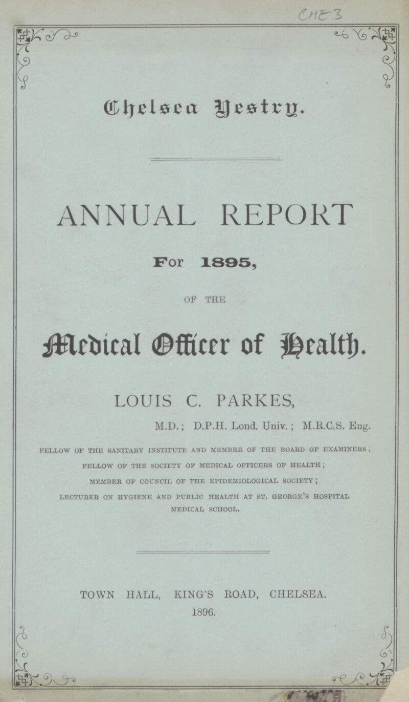 CHE 3 ANNUAL REPORT For 1895, OF THE Medical Officer of Health. LOUIS C. PARKES, M.D.; D.P.H. Lond. Univ.; M.R.C.S. Eng. fellow of the sanitary institute and member of the board of examiners; fellow of the society of medical officers of health; member of council of the epidemiological society; lecturer on hygiene and public health at st. george's hospital medical school. TOWN HALL, KING'S ROAD, CHELSEA. 1896.