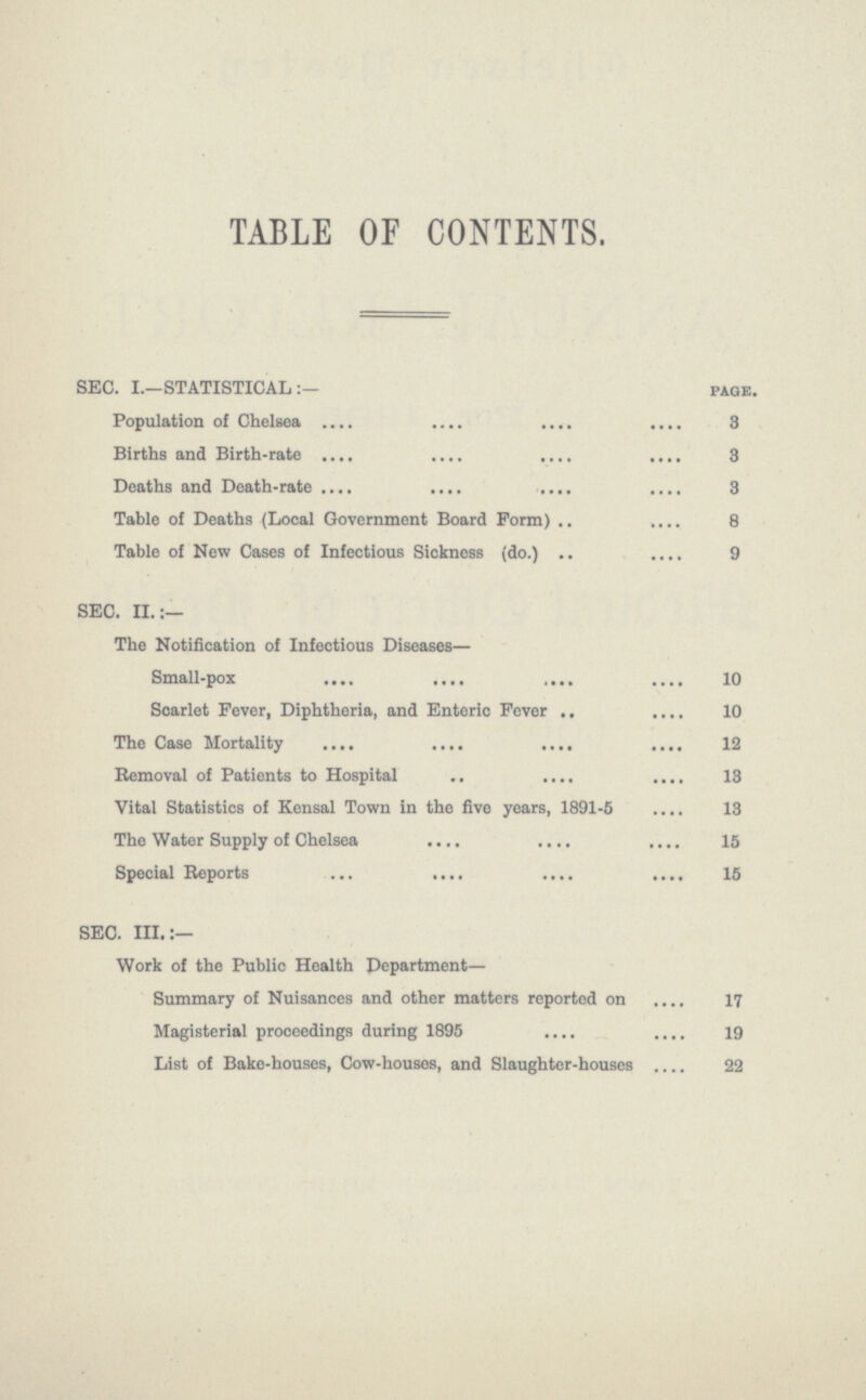 TABLE OF CONTENTS. SEC. I.—STATISTICAL page. Population of Chelsea 3 Births and Birth-rate 3 Deaths and Death-rate 3 Table of Deaths (Local Government Board Form) 8 Table of New Cases of Infectious Sickness (do.) 9 SEC. II.:— The Notification of Infectious Diseases— Small-pox 10 Scarlet Fever, Diphtheria, and Enteric Fever 10 The Case Mortality 12 Removal of Patients to Hospital 13 Vital Statistics of Kensal Town in the five years, 1891-5 13 The Water Supply of Chelsea 15 Special Reports 15 SEC. III.:— Work of the Public Health Department— Summary of Nuisances and other matters reported on 17 Magisterial proceedings during 1895 19 List of Bake-houses, Cow-houses, and Slaughter-houses 22