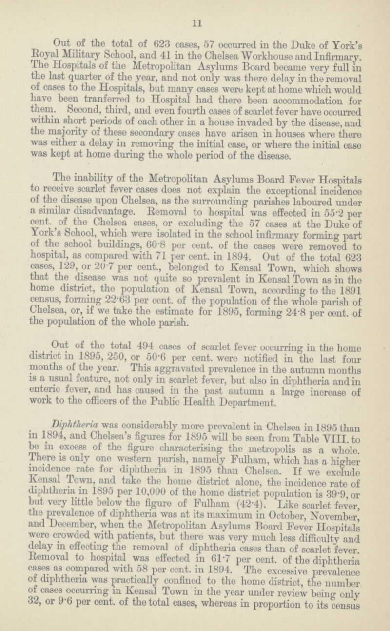 11 Out of the total of 623 cases, 57 occurred in the Duke of York's Royal Military School, and 41 in the Chelsea Workhouse and Infirmary. The Hospitals of the Metropolitan Asylums Board became very full in the last quarter of the year, and not only was there delay in the removal of cases to the Hospitals, but many cases were kept at home which would have been tranferred to Hospital had there been accommodation for them. Second, third, and even fourth cases of scarlet fever have occurred within short periods of each other in a house invaded by the disease, and the majority of these secondary cases have arisen in houses where there was either a delay in removing the initial case, or where the initial case was kept at home during the whole period of the disease. The inability of the Metropolitan Asylums Board Fever Hospitals to receive scarlet fever cases does not explain the exceptional incidence of the disease upon Chelsea, as the surrounding parishes laboured under a similar disadvantage. Removal to hospital was effected in 55.2 per cent, of the Chelsea cases, or excluding the 57 cases at the Duke of York's School, which were isolated in the school infirmary forming part of the school buildings, 60.8 per cent, of the cases were removed to hospital, as compared with 71 per cent, in 1894. Out of the total 623 cases, 129, or 20.7 per cent., belonged to Kensal Town, which shows that the disease was not quite so prevalent in Kensal Town as in the home district, the population of Kensal Town, according to the 1891 census, forming 22.63 per cent, of the population of the whole parish of Chelsea, or, if we take the estimate for 1895, forming 24.8 per cent, of the population of the whole parish. Out of the total 494 cases of scarlet fever occurring in the home district in 1895, 250, or 50.6 per cent, were notified in the last four months of the year. This aggravated prevalence in the autumn months is a usual feature, not only in scarlet fever, but also in diphtheria and in enteric fever, and has caused in the past autumn a large increase of work to the officers of the Public Health Department. Diphtheria was considerably more prevalent in Chelsea in 1895 than in 1894, and Chelsea's figures for 1895 will be seen from Table VIII. to be in excess of the figure characterising the metropolis as a whole. There is only one western parish, namely Fulham, which has a higher incidence rate for diphtheria in 1895 than Chelsea. If we exclude Kensal Town, and take the home district alone, the incidence rate of diphtheria in 1895 per 10,000 of the home district population is 39.9, or but very little below the figure of Fulham (42.4). Like scarlet fever, the prevalence of diphtheria was at its maximum in October, November, and December, when the Metropolitan Asylums Board Fever Hospitals were crowded with patients, but there was very much less difficulty and delay in effecting the removal of diphtheria cases than of scarlet fever. Removal to hospital was effected in 61.7 per cent, of the diphtheria cases as compared with 58 per cent, in 1894. The excessive prevalence of diphtheria was practically confined to the home district, the number of cases occurring in Kensal Town in the year under review being only 32, or 9.6 per cent, of the total cases, whereas in proportion to its census