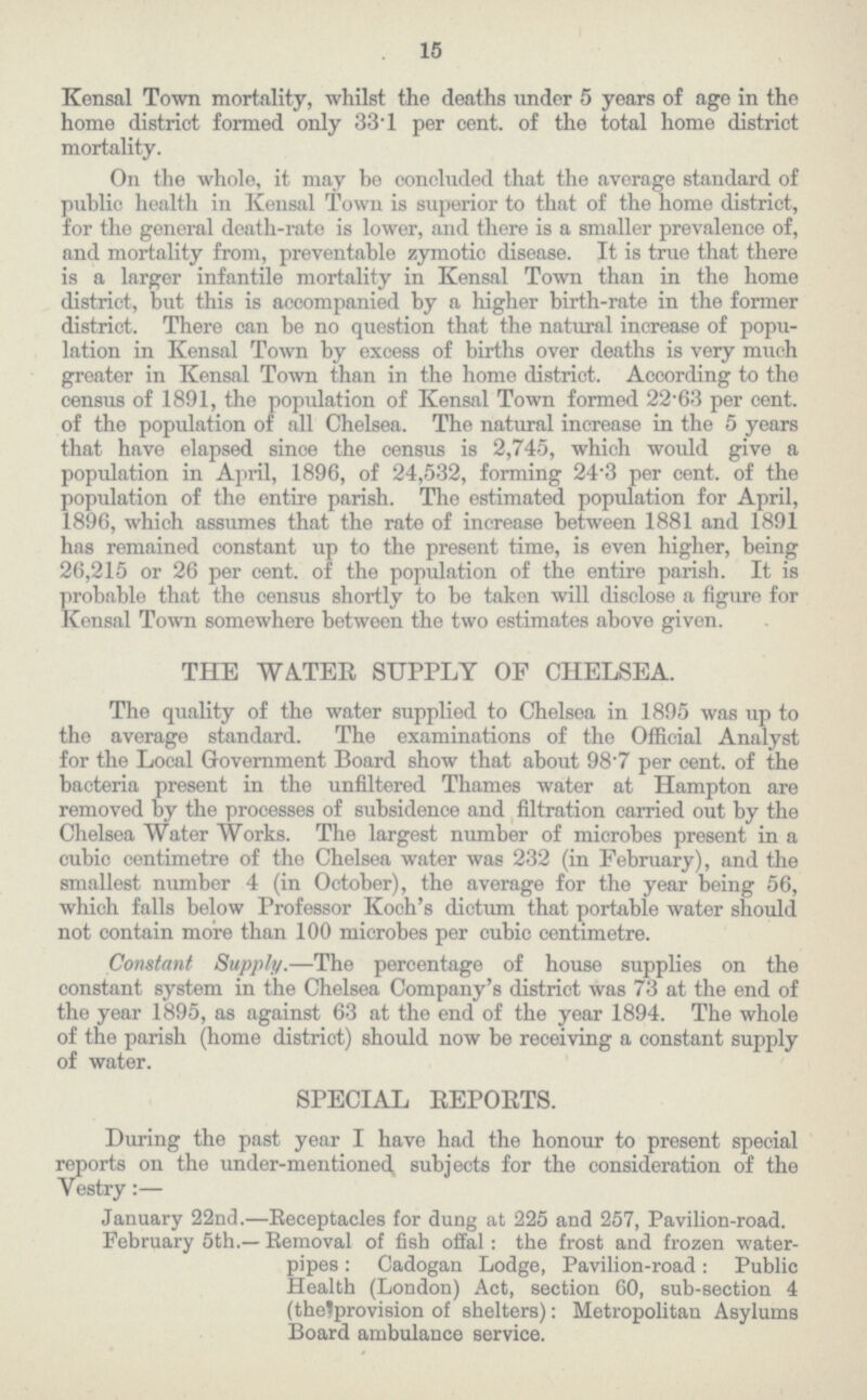 15 Kensal Town mortality, whilst the deaths under 5 years of age in the home district formed only 33∙1 per cent, of the total home district mortality. On the whole, it may be concluded that the average standard of public health in Kensal Town is superior to that of the home district, for the general death-rate is lower, and there is a smaller prevalence of, and mortality from, preventable zymotic disease. It is true that there is a larger infantile mortality in Kensal Town than in the home district, but this is accompanied by a higher birth-rate in the former district. There can be no question that the natural increase of popu lation in Kensal Town by excess of births over deaths is very much greater in Kensal Town than in the home district. According to the census of 1891, the population of Kensal Town formed 22∙63 per cent. of the population of all Chelsea. The natural increase in the 5 years that have elapsed since the census is 2,745, which would give a population in April, 1896, of 24,532, forming 24∙3 per cent, of the population of the entire parish. The estimated population for April, 1896, which assumes that the rate of increase between 1881 and 1891 has remained constant up to the present time, is even higher, being 26,215 or 26 per cent, of the population of the entire parish. It is probable that the census shortly to be taken will disclose a figure for Kensal Town somewhere between the two estimates above given. THE WATER SUPPLY OF CHELSEA. The quality of the water supplied to Chelsea in 1895 was up to the average standard. The examinations of the Official Analyst for the Local Government Board show that about 98∙7 per cent, of the bacteria present in the unfiltered Thames water at Hampton are removed by the processes of subsidence and filtration carried out by the Chelsea Water Works. The largest number of microbes present in a cubic centimetre of the Chelsea water was 232 (in February), and the smallest number 4 (in October), the average for the year being 56, which falls below Professor Koch's dictum that portable water should not contain more than 100 microbes per cubic centimetre. Constant Supply.—The percentage of house supplies on the constant system in the Chelsea Company's district was 73 at the end of the year 1895, as against 63 at the end of the year 1894. The whole of the parish (home district) should now be receiving a constant supply of water. SPECIAL REPORTS. During the past year I have had the honour to present special reports on the under-mentioned subjects for the consideration of the Yestry:— January 22nd.—Receptacles for dung at 225 and 257, Pavilion-road. February 5th.— Eemoval of fish offal: the frost and frozen water pipes: Cadogan Lodge, Pavilion-road: Public Health (London) Act, section 60, sub-section 4 (thelprovision of shelters): Metropolitan Asylums Board ambulance service.