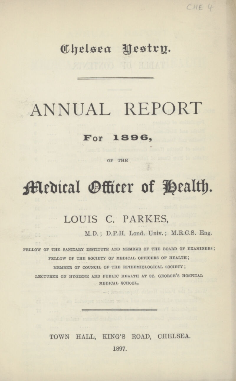 Che ANNUAL REPORT For 1896, of the Medical Officer of health. LOUIS C. PARKES, M.D.; D.P.H. Lond. Univ.; M.R.C.S. Eng. fellow op the sanitary institute and member of the board of examiners; fellow of the society of medical officers of health*, member of council of the epidemiological society j lecturer on hygiene and public health at st. george'8 hospital medical school* TOWN HALL, KING'S ROAD, CHELSEA. 1897.