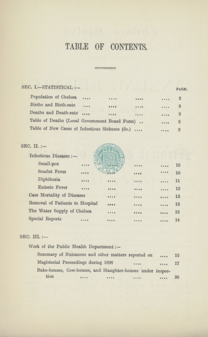 TABLE OF CONTENTS. SEC. I.—STATISTICAL:. page. Population of Chelsea 3 Births and Birth.rate 3 Deaths and Death.rate 3 Table of Deaths (Local Government Board Form) 8 Table of New Cases of Infectious Sickness (do.) 9 Infectious Diseasesf.. Small.pox 10 Scarlet Fever 10 Diphtheria 11 Enteric Fever 12 Case Mortality of Diseases 13 Removal of Patients to Hospital 13 The Water Supply of Chelsea 13 Special Reports 14 SEC. III.:— Work of the Public Health Department Summary of Nuisances and other matters reported on 15 Magisterial Proceedings during 1896 17 Bake.houses, Cow.houses, and Slaughter.houses under inspec tion 20