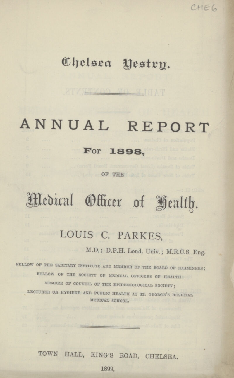 CHE6 Chelsea Gestry. ANNUAL REPORT For 1898, OF THE Medical Officer of Health. LOUIS C. PARKES, M.D.; D.P.H. Lond. Univ.; M.B.C.S. Eng. fellow of the sanitary institute and member of the board of examiners; fellow of the society of medical officers of health; member of council of the epidemiological society; lecturer on hygiene and public health at st. george's hospital medical school. TOWN HALL, KING'S ROAD, CHELSEA. 1899.