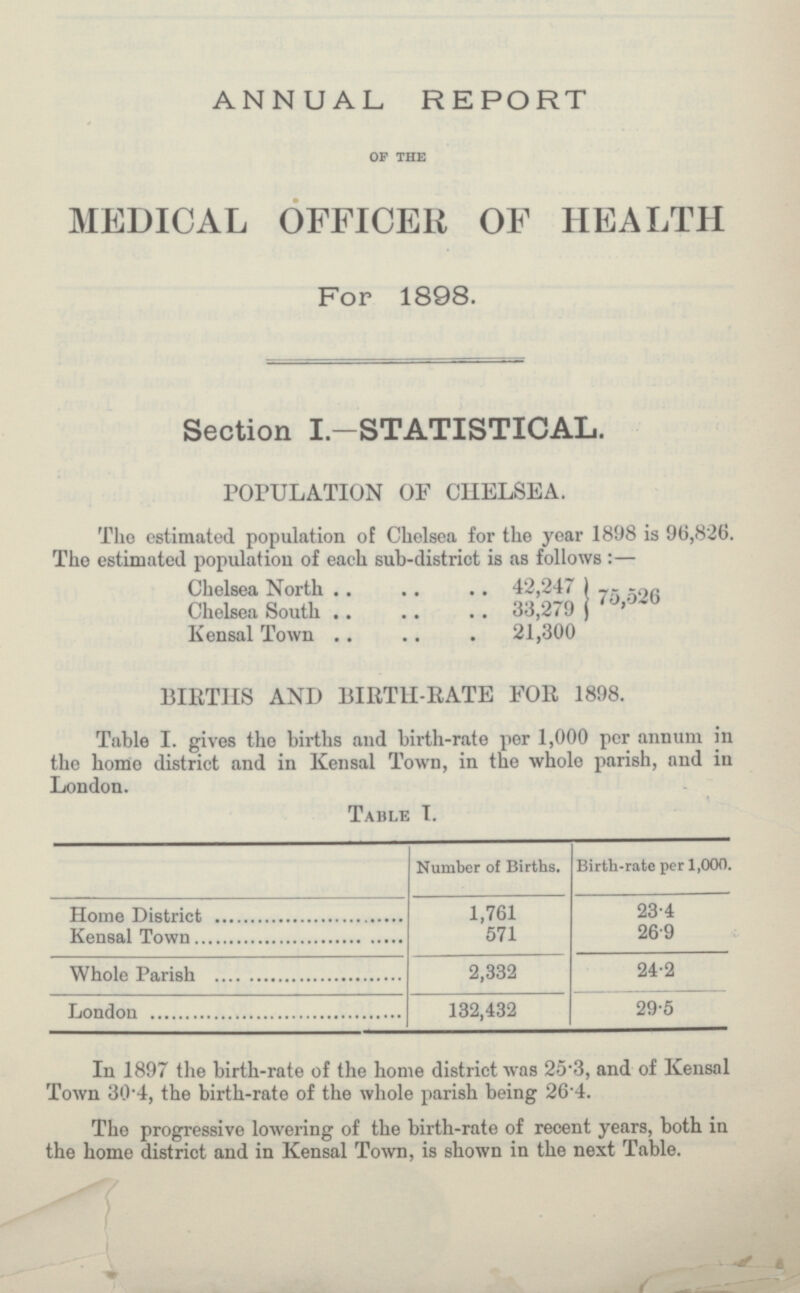 ANNUAL, REPORT of the MEDICAL OFFICER OF HEALTH For 1898. Section I.-STATISTICAL. POPULATION OF CHELSEA. The estimated population of Chelsea for the year 1898 is 96,826. The estimated population of each sub-district is as follows :— Chelsea North 42,247 75,526 Chelsea South 33,279 Kensal Town 21,300 BIRTHS AND BIRTH-RATE FOR 1898. Table I. gives the births and birth-rate per 1,000 per annum in the homo district and in Kensal Town, in the whole parish, and in London. Table I. Number of Births. Birth-rate per 1,000. Home District 1,761 23.4 Kensal Town 571 26.9 Whole Parish 2,332 24.2 London 132,432 29.5 In 1897 the birth-rate of the home district was 25.3, and of Kensal Town 30.4, the birth-rate of the whole parish being 26.4. The progressive lowering of the birth-rate of recent years, both in the home district and in Kensal Town, is shown in the next Table.