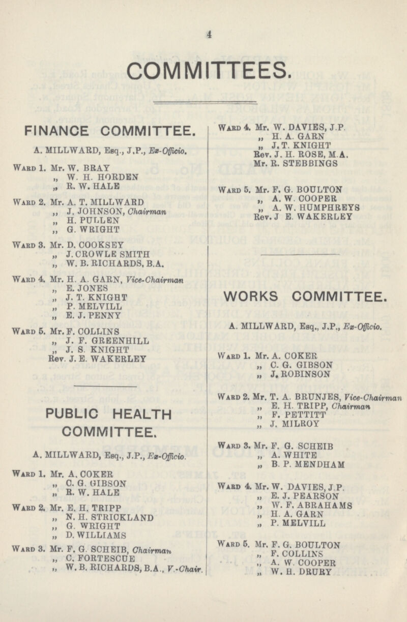 4 COMMITTEES. FINANCE COMMITTEE. A. MILLWAED, Esq., J.P., Ex-Officio. Ward 1. Mr. W. BRAY „ W. H. HORDEN „ R. W. HALE Ward 2. Mr. A. T. MILL WARD „ J. JOHNSON, Chairman „ H. PULLEN „ G. WRIGHT Ward 3. Mr. D. COOKSEY „ J. CROWLE SMITH „ W. B. RICHARDS, B.A. Ward 4. Mr. H. A. GARN, Vice-Chairman „ E. JONES „ J. T. KNIGHT „ P. MELVILL „ E. J. PENNY Ward 5. Mr. F. COLLINS „ J. F. GREENHILL „ J. S KNIGHT Rev. J. E. WAKERLEY PUBLIC HEALTH COMMITTEE. A. MILLWARD, Esq., J.P., Ex-Officio. Ward 1. Mr. A. COKER „ C. G. GIBSON „ R. W. HALE Ward 2. Mr. E. H. TRIPP „ N. H. STRICKLAND „ G. WRIGHT „ D. WILLIAMS Ward 3. Mr. F. G. SCHEIB, Chairman „ C. FORTESCUE „ W. B. RICHARDS, B.A., V-Chair. Ward 4. Mr. W. DAVIES, J.P. „ H. A. GARN „ J. T. KNIGHT Rev. J. H. ROSE, M.A. Mr. R. STEBBINGS Ward 5. Mr. F. G. BOULTON „ A.W.COOPER „ A. W. HUMPHREYS Rev. J E. WAKERLEY WORKS COMMITTEE. A. MILLW ARD, Esq., J.P., Ex-Officio. Ward 1. Mr. A. COKER „ C. G. GIBSON „ J.ROBINSON Ward 2. Mr. T. A. BRUNJES, Vice-Chairman „ E. H. TRIPP, Chairman „ F. PETTITT „ J. MILROY Ward 3. Mr. F. G. SCHEIB „ A. WHITE „ B P. MENDHAM Ward 4. Mr. W. DAVIES, J.P. „ E. J. PEARSON „ W.F.ABRAHAMS „ H. A. GARN „ P. MELVILL Ward 5. Mr. F. G. BOULTON „ F. COLLINS „ A. W. COOPER „ W. H. DBURY