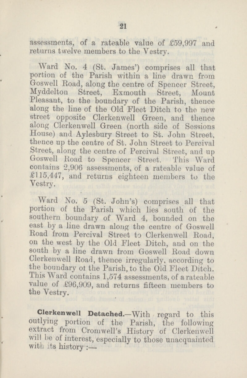 21 assessments, of a rateable value of £59,997 and returns twelve members to the Vestry. Ward No. 4 (St. James') comprises all that portion of the Parish within a line drawn from Goswell Road, along the centre of Spencer Street, Myddelton Street, Exmouth Street, Mount Pleasant, to the boundary of the Parish, thence along the line of the Old Fleet Ditch to the new street opposite Clerkenwell Green, and thence along Clerkenwell Green (north side of Sessions House) and Aylesbury Street to St. John Street, thence up the centre of St. John Street to Percival Street, along the centre of Percival Street, and up Goswell Road to Spencer Street. This Ward contains 2,906 assessments, of a rateable value of £115,447, and returns eighteen members to the Vestry. Ward No. 5 (St. John's) comprises all that portiou of the Parish which lies south of the southern boundary of Ward 4, bounded on the east by a line drawn along the centre of Goswell Road from Percival Street to Clerkenwell Road, on the west by the Old Fleet Ditch, and on the south by a line drawn from Goswell Road down Clerkenwell Road, thence irregularly, according to the boundary of the Parish, to the Old Fleet Ditch. This Ward contains 1,574 assessments, of a rateable value of £96,909, and returns fifteen members to the Vestry. Clerkenwell Detached.—With regard to this outlying portion of the Parish, the following extract from Cromwell's History of Clerkenwell will be of interest, especially to those unacquainted with its history:—