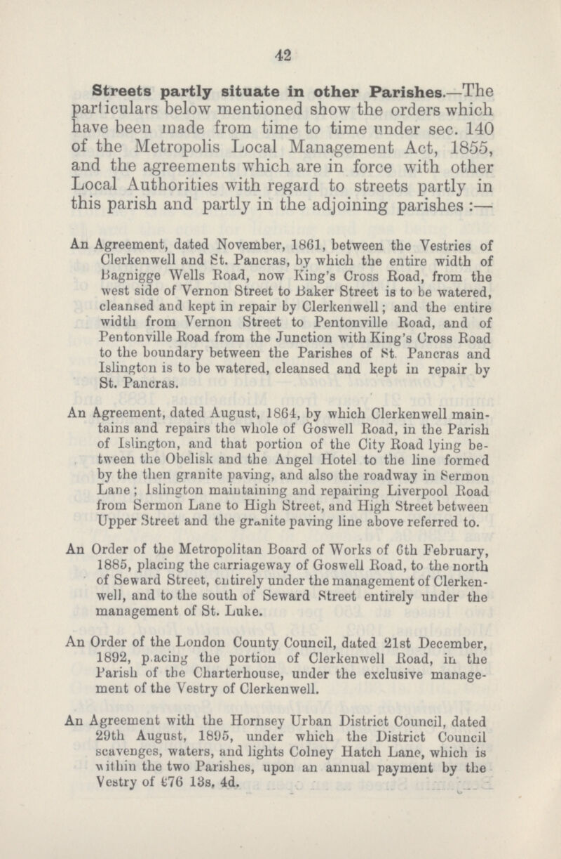 42 Streets partly situate in other Parishes.— The particulars below mentioned show the orders which have been made from time to time under sec. 140 of the Metropolis Local Management Act, 1855, and the agreements which are in force with other Local Authorities with regard to streets partly in this parish and partly in the adjoining parishes:— An Agreement, dated November, 1861, between the Vestries of Clerkenwell and St. Pancras, by which the entire width of Bagnigge Wells Road, now King's Cross Road, from the west side of Vernon Street to Baker Street is to be watered, cleansed and kept in repair by Clerkenwell; and the entire width from Vernon Street to Pentonville Road, and of Pentonville Road from the Junction with King's Cross Road to the boundary between the Parishes of St. Pancras and Islington is to be watered, cleansed and kept in repair by St. Pancras. An Agreement, dated August, 1864, by which Clerkenwell main tains and repairs the whole of Goswell Road, in the Parish of Islington, and that portion of the City Road lying be tween the Obelisk and the Angel Hotel to the line formed by the then granite paving, and also the roadway in Sermon Lane; Islington maintaining and repairing Liverpool Road from Sermon Lane to High Street, and High Street between Upper Street and the granite paving line above referred to. An Order of the Metropolitan Board of Works of 6th February, 1885, placing the carriageway of Goswell Road, to the north of Seward Street, entirely under the management of Clerken well, and to the south of Seward Street entirely under the management of St. Luke. An Order of the London County Council, dated 21st December, 1892, pacing the portion of Clerkenwell Road, in the Parish of the Charterhouse, under the exclusive manage ment of the Vestry of Clerkenwell. An Agreement with the Hornsey Urban District Council, dated 29th August, 1895, under which the District Council scavenges, waters, and lights Colney Hatch Lane, which is within the two Parishes, upon an annual payment by the Vestry of £76 13s, 4d.