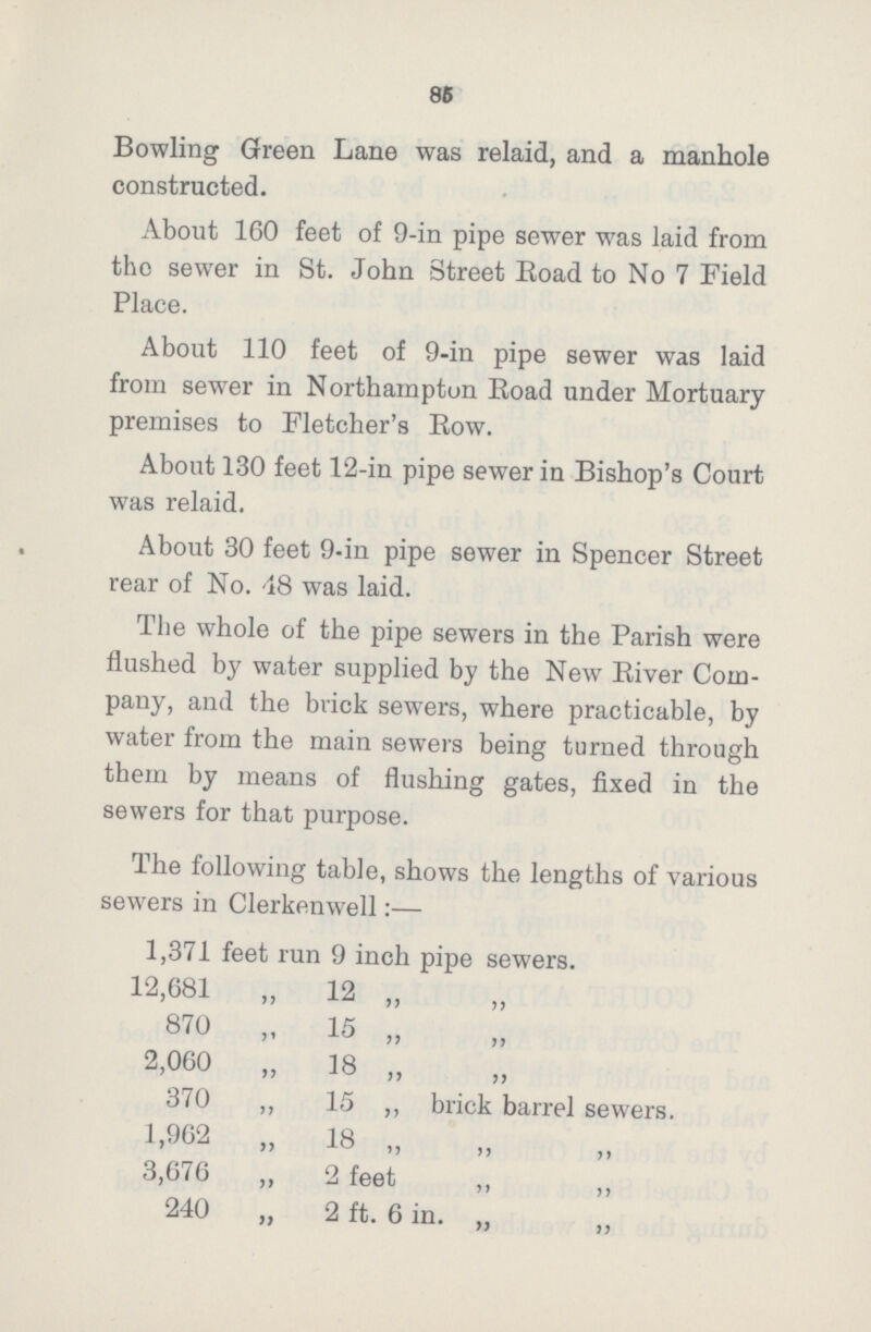 86 Bowling Green Lane was relaid, and a manhole constructed. About 160 feet of 9-in pipe sewer was laid from the sewer in St. John Street Road to No 7 Field Place. About 110 feet of 9-in pipe sewer was laid from sewer in Northampton Road under Mortuary premises to Fletcher's Row. About 130 feet 12-in pipe sewer in Bishop's Court was relaid. About 30 feet 9-in pipe sewer in Spencer Street rear of No. 48 was laid. The whole of the pipe sewers in the Parish were flushed by water supplied by the New River Com pany, and the brick sewers, where practicable, by water from the main sewers being turned through them by means of flushing gates, fixed in the sewers for that purpose. The following table, shows the lengths of various sewers in Clerkenwell:— 1,371 feet run 9 inch pipe sewers. 12,681 „ 12 „ „ 870 „ 15 „ „ 2,060 „ 18 „ „ 370 ,, 15 „ brick barrel sewers. 1,962 „ 18 „ „ 3,676 „ 2 feet „ „ 240 „ 2 ft. 6 in. „ „